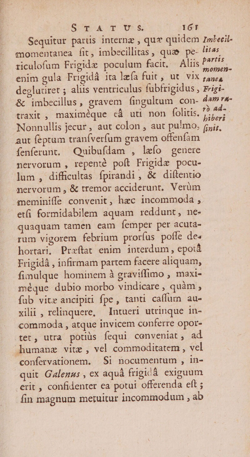 SOpok T oOD*E 16T Sequitur parüs internz , qu quidem zrwbecil- - gmomentanea fit, imbecillitas , quae. pe- !i4s enim gula Frigidà ita lefa fuit , ut. vix 55, deglutiret ; aliis ventriculus fubfrigidus , rrigi- &amp; imbecilus, gravem fingultum con- dam vA- traxit , maximéque cà uti non folitis. fis d Nonnullis jecur , aut colon , aut pulmo, (,j;, aut feptum traníverfum gravem offenfam Íenferunt. Quibuídam , leío genere nervorum , repenté poft Frigide pocu- lum , difficultas fpirandi, &amp; diftentio nervorum , &amp; tremor acciderunt, Verüm meminiffe convenit, hec incommoda , etfi formidabilem aquam reddunt, ne- quaquam tamen eam femper per acuta- rum vigorem febrium prorfus poffe de» hortari, Prxítat enim interdum , epotà Frigidà , infirmam partem facere aliquam, fimulque hominem à graviffimo , maxi- méque dubio morbo vindicare , quàm , fab vite ancipiti fpe, tanti caffurn au- xilii , relinquere, Intueri utrinque in- commoda , atque invicem conferre opor- tet, utra potijs fequi conveniat , ad dhumanz vite , vel commoditatem , vel confervationem. Si nocumentum , in- quit Galenus , ex aquà frigidà exiguum erit , confidenter ea potui offerenda eft ; fin magnum metuitur incommodum , ab