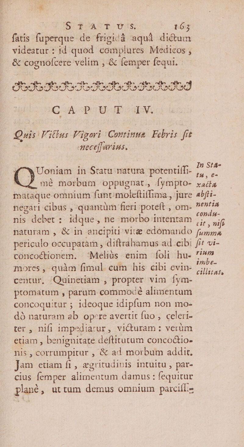 fatis fuperque de frigicà aquà dictum videatur: 1d quod complures Medicos , &amp; cognofcere velim , &amp; (emper fequi. OOOOOJGOGOOOOOOGOO OUO UU CA -POU IE CM Quis Vitlus Vigori Continue. Febris. fit mece[ arius, Uoniam in Statu natura. potentiffi- * vip mé morbum oppugnat, fympto- iis maraque omnium funt moleftitfima Jure 4bf- negat cibus , quantüm fieri potet , om- airs nis debet : idque, ne morbo intentam p vif naturam , &amp; in ancipiti vitz edómando Dosis periculo occupatam , diftrahamus ad cibi fif vi- concoctionem. Meliós enim íÍoli hu- » mores , quàm fimul. cum his cibi evin- dod m centur, Quinetiam , propter vim íym- promatum , param commodé alimentum concoquitur ; ideoque idipfum non mo- dó naturam ab opere averut fuo , celeri- ter , nifi impediarur, victuram : verüm etiam, benignitate deftitutum concoctio- mis, corrumpitur , &amp; ad morbum addit. Jam etiam fi , egritudiois intuitu, par- cius femper alimentum damus : fequitur planó, uttum demus omnium parcifL«