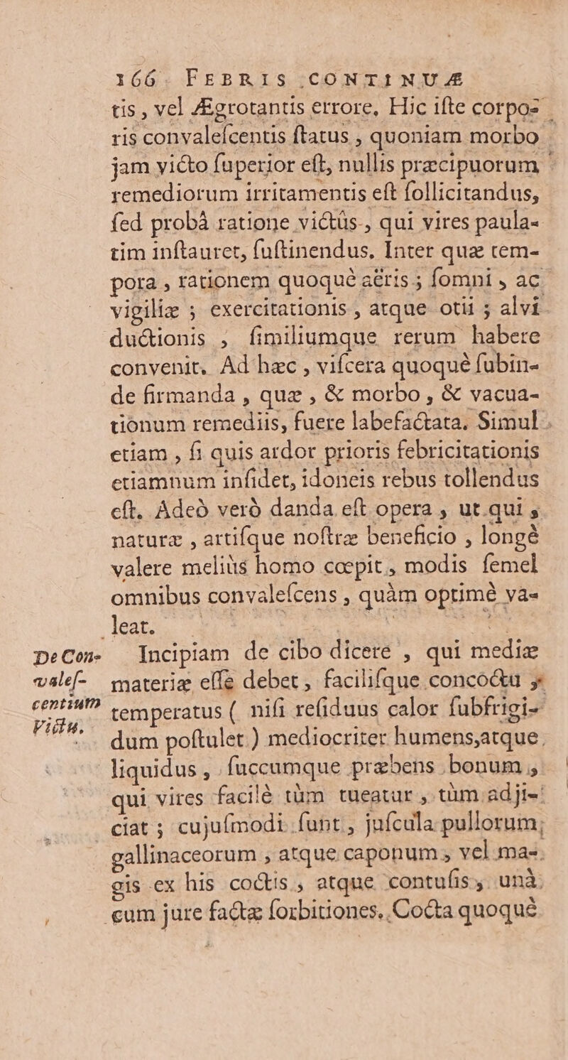 De Con. vale[- centiutn Vidinu. 166. FEBRIS CONTINUA tis , vel /Egrotantis errore, Hic ifte corpos ris convaleícentis ftatus , quoniam morbo | jam yicto fuperior eft, nullis pracipuorum ' remediorum irritamentis eft follicitandus, fed probà ratione victüs., qui vires paula- tim inftauret, fuftinendus, Inter quz cem- pora , rationem quoque aéris ; fomni , ac. vigiliz ; exercitationis , atque otii ; alvi ductionis , fimiliumque rerum habere convenit, Ad hec , vifcera quoqué fubin- de firmanda , quz , &amp; morbo , &amp; vacua- tionum remediis, fuere labefactata. Simul etiam , fi quis ardor prioris febricitationis etiamnum infidet, idoneis rebus tollendus cft. Adeo veró danda eft opera , ut.qui ; naturz , artifque noftra: beneficio , longé valere melit$ homo coepit, modis femel omnibus convalefcens , quàm optimé va- Incipiam de cibo dicere , qui medie materiz elfe debet, facilifque conco&amp;u y temperatus (. nifi refiduus calor fubfrigi- dum poftulet ) mediocriter humens;atque. liquidus , . fuccumque praebens .bonum ; qui vires facilé tüm tueatur , tüm adji-' gallinaceorum , atque caponum ; vel mae. gis ex his coctis , atque contufis,. unà: cum jure fad forbitiones,,Cocta quoqué
