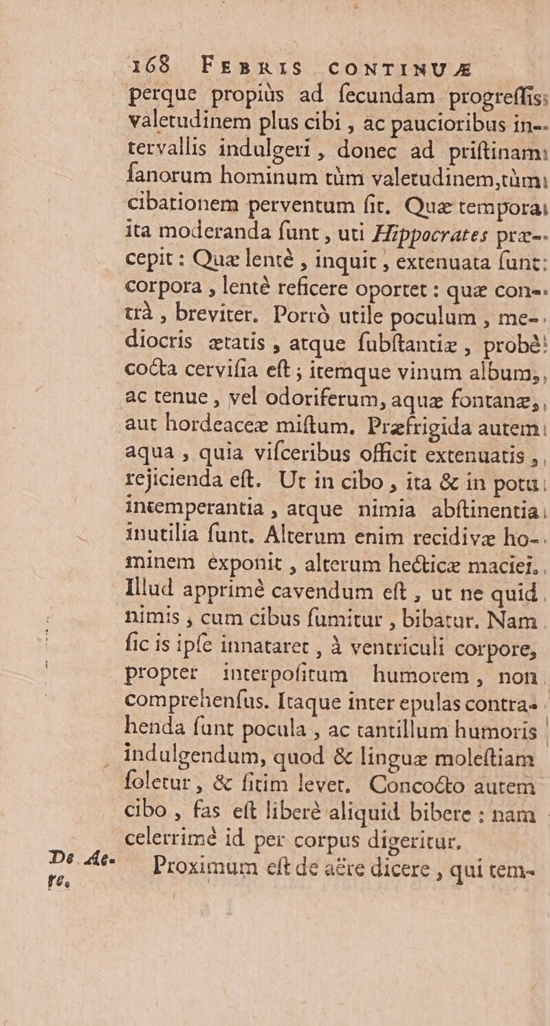 De. 4e- re, 168 FEBRIS CONTINUE perque propijs ad fecundam progreffis: valetudinem plus cibi , ac paucioribus in-- tervallis indulgeri , donec ad priftinam: fanorum hominum tüm valetudinem,tàmi cibationem perventum fit. Qua tempora ita moderanda funt , uti Hippocrates pra-- cepit : Qua lenié , inquit , extenuata (unt: corpora , lenté reficere oportet : quz con-. trà , breviter. Porró utile poculum , me- . diocris ztatis , atque fubftantiz , probé: cocta cervifia eft ; itemque vinum album;, ac tenue , vel odoriferum, aquz fontanz,, aut hordeacee miftum. Prafrigida autem. aqua , quia vifceribus officit extenuatis , rejicienda eft. Ut in cibo , ita &amp; in potu: intemperantia, atque nimia abftinentia. inutilia funt. Alterum enim recidiva ho-. minem exponit , alterum hecticz maciei, . Illud apprimé cavendum eft , ut ne quid. nimis , cum cibus fumitur , bibatur. Nam fic is ipfe innataret , à ventriculi corpore, propter interpofitum humorem , non. comprehenfus. Itaque inter epulas contras henda funt pocula , ac tantillum humoris | indulgendum, quod &amp; linguz moleftiam foletur, &amp; fitim levet, Concocto autem cibo , fas eít liberé aliquid bibere : nam | celerrimé id per corpus digeritur, Proximum elt de ae dicere , qui tem-