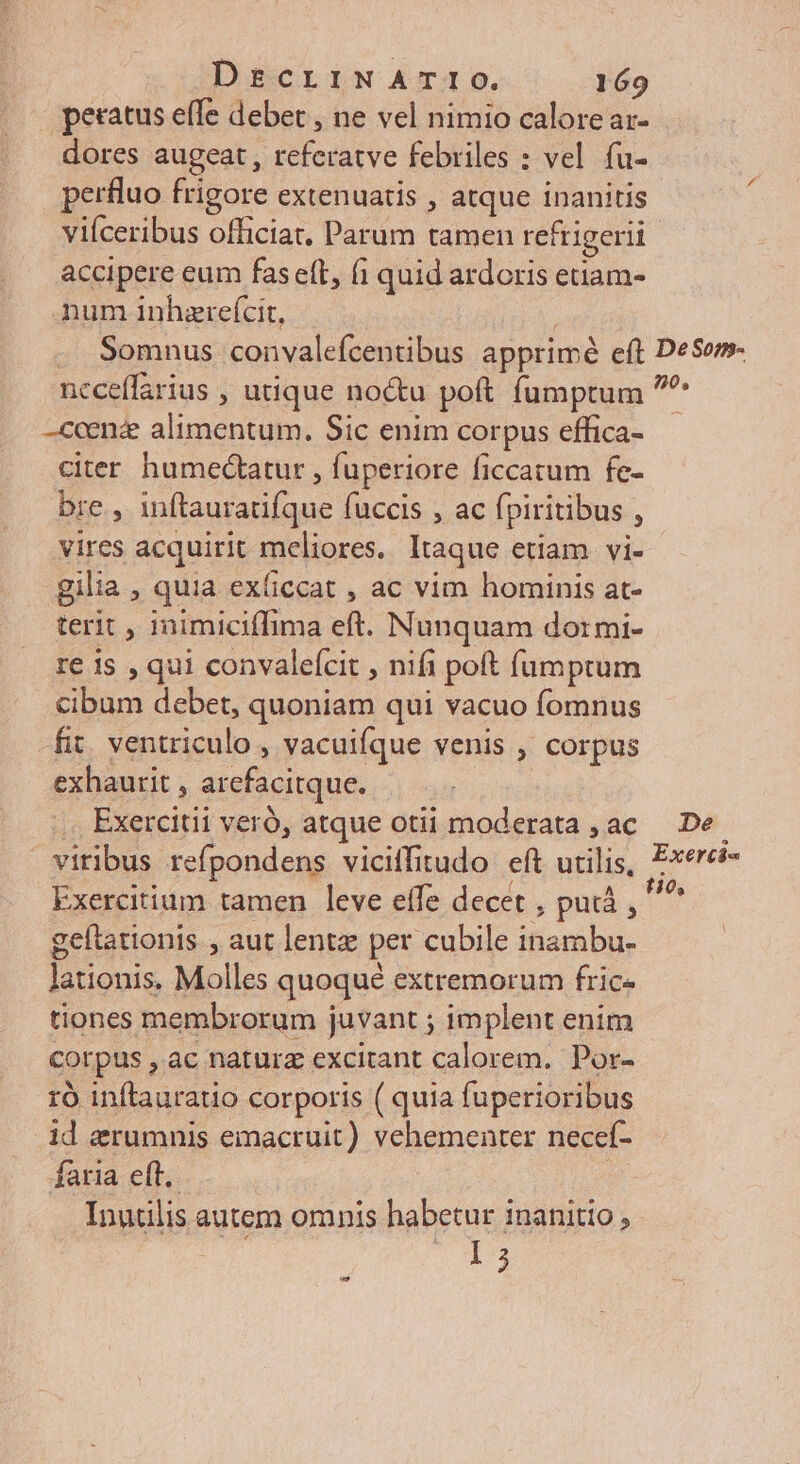 peratus effe debet , ne vel nimio calore ar- dores augeat, referatve febriles : vel fu- perfluo frigore extenuatis , atque inanitis accipere eum fasett, (i quid ardoris etiam- num inhzrefcit, ncceffarius , utique noctu poft fumptum -ccenz alimentum. Sic enim corpus effica- citer humedctatur , fuperiore ficcatum fe- bre, inftauratifque fuccis , ac fpiritibus , vires acquirit meliores. Itaque etiam vi- gilia , quia ex(iccat , ac vim hominis at- terit , inimiciffima eft. Nunquam dormi- re 1s , qui convaleícit , nifi poft fumptum cibum debet, quoniam qui vacuo fomnus fit. ventriculo , vacuifque venis , corpus exhaurit , arefacitque. | . Exercitii veró, atque otii moderata , ac viribus refpondens viciffitudo eft utilis, Exercitium tamen leve effe decet , puiá , geftationis , aut lentz per cubile inambu- lationis. Molles quoqué extremorum fric- tiones membrorum juvant ; implent enim corpus , ac naturz excitant calorem. Por- ró inftaurauo corporis ( quia fuperioribus id erumnis emacruit) vehementer necef- faria eft, | : Inudlis autem omnis habetur inanitio, LJ De Exerti«