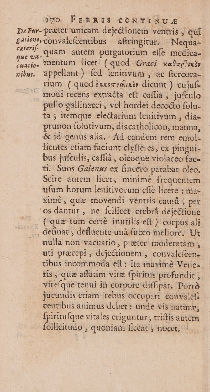 j70 FESRIS CONTiNU. De Pur- prater unicam dejectionem ventris , qui £4i^convalefcentibus —aftringitur. ^ Nequa- usd, quam autem purgatorium eífe medica- dub de mentum licet! ( quod Graci: xabzplixbs sibus appellant) fed lenitüvum , ac ftercora- rium ( quod exxezedlixiv dicunt ) cujuf- . modi recens extra&amp;a eft caffia , jufculo pullo eallinacer, vel hordei deco&amp;to folu- ta; itemque eledarium lenitivum , dia- prunon folutivum, diacatholicon, manna, &amp; id genus alia. Ad eandem rem emol- lientes etiam faciunt clyfteres, ex pingui- bus jufculis, caffià , oleoque violaceo face ti. Suos Galenus ex fincero párabat oleo. Scire autem. licet; minimé frequentem ufum horum lenitivorum effe licere : ma- xime, qua movendi venttis causá j per os dantur , ne fcilicet crebrá dejectione (que tum certé. inutilis eft) corpus ali . definat , defluente uni fucco meliore. Ut nulla non vacuatio, preter. moderatam , uti precepi, dejectionem ,. convalefcen- tibus incommoda eft: ita raxitné Vene tis, quz affadm vite fpiritus prófundit ; vire(que tenui in corpore diffipár. Porrà jucundis etiam. rebus occuperi convalefz centibus animus debet : unde vis natur; Ípiritufque vitales eriguntur ; triftis antem follicitudo , quoniam ficcat ; nocet, :