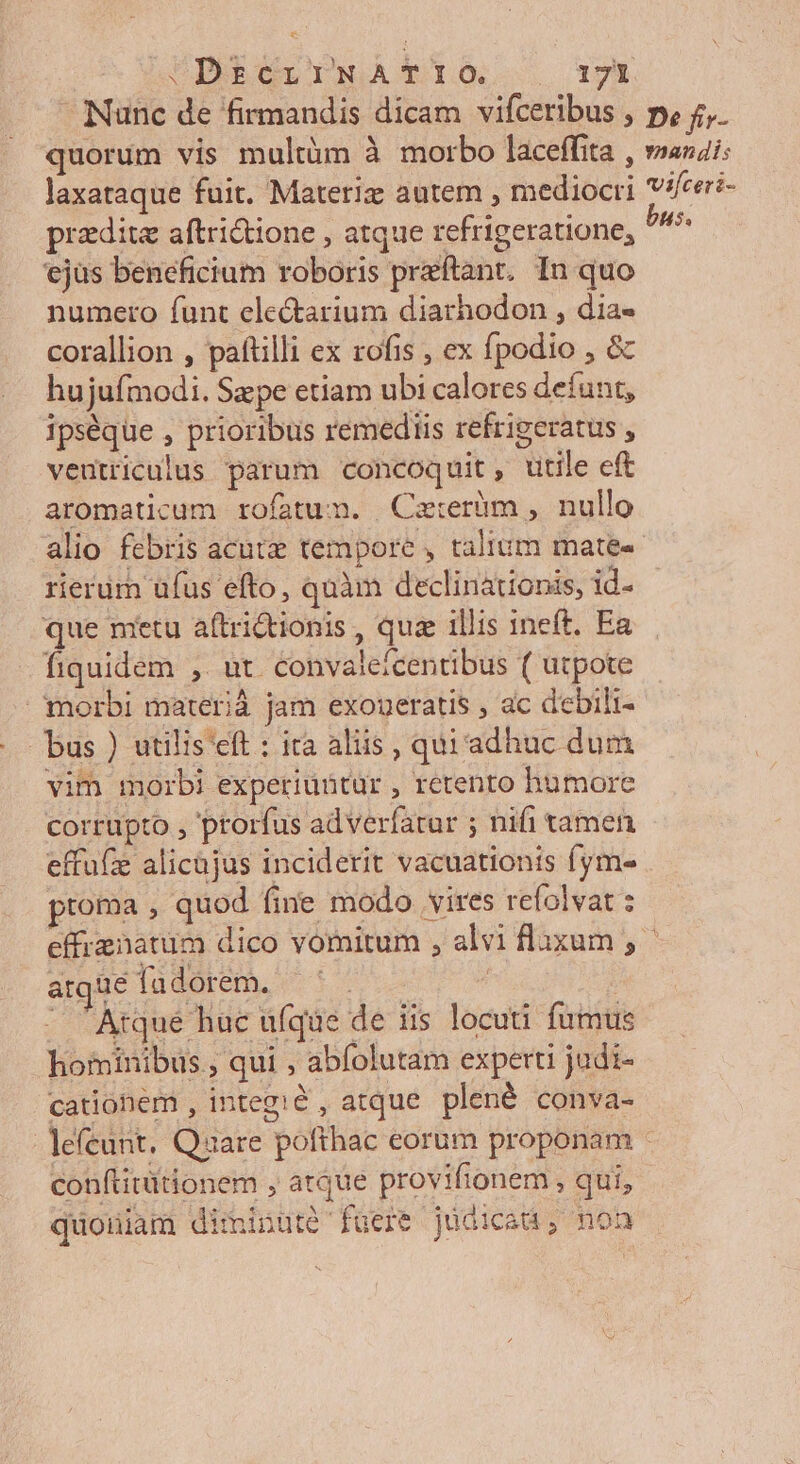 AU DPREOLOINOAA TIO T? Nunc de firmandis dicam vifceribus , p, 5. quorum vis multàm à morbo laceffita , »azzi: laxataque fuit. Materiz autem , mediocri vi[ceri- praedita aftridione , atque refrigeratione, Ah ejüs beneficium roboris preftant, In quo numero funt electarium diarhodon , dia- corallion , paftilli ex rofis , ex fpodio , &amp; hujufmodi. Sape etiam ubi calores defunt, ipséque , prioribus remediis refrigeratus , veutriculus parum concoquit, utile eft aromaticum rofatum. Catrerüm , nullo alio febris acute tempore , talium mates rierüm üfus efto, quàm declinationis, id- que metu aftrictionis , quz 1llis ineft. Ea fiquidem ,. ut. convaleícentibus ( utpote morbi materià jam exoueratis , ac debili- bus ) utilis eft : ita aliis , qui adhuc dum vim morbi experiuütur , retento humore corrüpto , prorfus adverfatur ; nifi tamen effufe alicüjus inciderit vacuationts fym- proma , quod fine modo vires refolvat ; effrenatum dico vornitum , alvi flaxum , argue fadorem. ^ | | - Atqué huc ufque de iis locuti fumus hominibus , qui , abfolutam experti judi- cationem , integ:&amp; , atque. plené conva- lefeunt. Quare pofthac eorum proponam : conftitütionem , atque provifionem , qui, quoniam diminuté fuere judicau, non