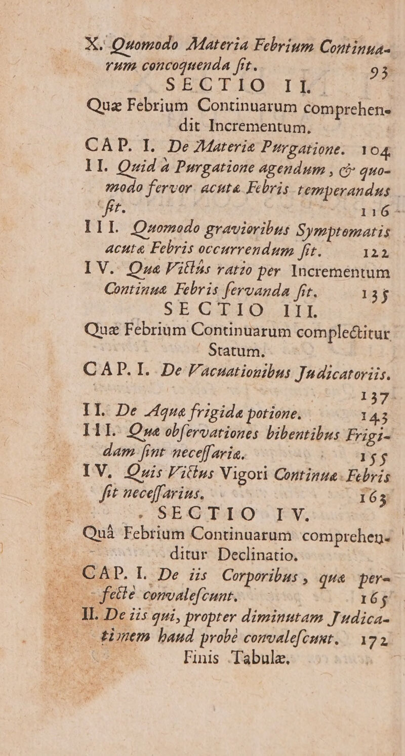 vum. cencoquenda frt. 93. SCC ILEQ IT | Quz Febrium. Continuarum comprehen- dit Incrementum, | CAD. I. De ZMaterie Pirgatione. 104, lI. Quid à Purgatione agendum , c quo-  IIL Qasomodo gravieribus Symptematis acuta Febris occurrendum fit. 122 I V.. Que Fitlá: ratio per Increméntum Continut. Febris feruanda frt. 13j C SIECGUBT ORE Quz Febrium Continuarum complectitur Statum. CAP. I. De Facuationibus Judicatoriis. L3/3 IL De J4qua frigida potione. 14. I1L. Que obfervationes bibentibus Frigi- dam [int neceffaria. VA Rr dg — IV. Qnis Fitlus Vigori Continga- Febris — 0C fit neceffarius, 163 | - SEGTIO Iv, Quà Febrium Continuarum comprehen. s ditur. Declinatio. . CAP. L De iis Corporibus , quse pere felle comalefcunt. 16j LVuins Tabula.