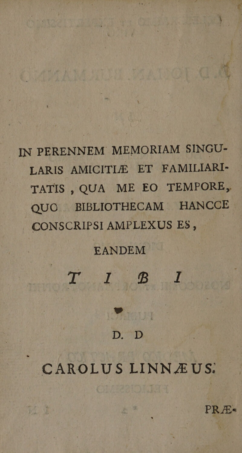 JIN PERENNEM MEMORIAM $INGU- LARIS AMICITLE ET FAMILIARI- TATIS ,QUA ME EO TEMPORE, QUO BIBLIOTHECAM | HANCCE CONSCRIPSI AMPLEXUS ES, | EANDEM qo d Am f CAROLUS LINNJEUS: PRJE«