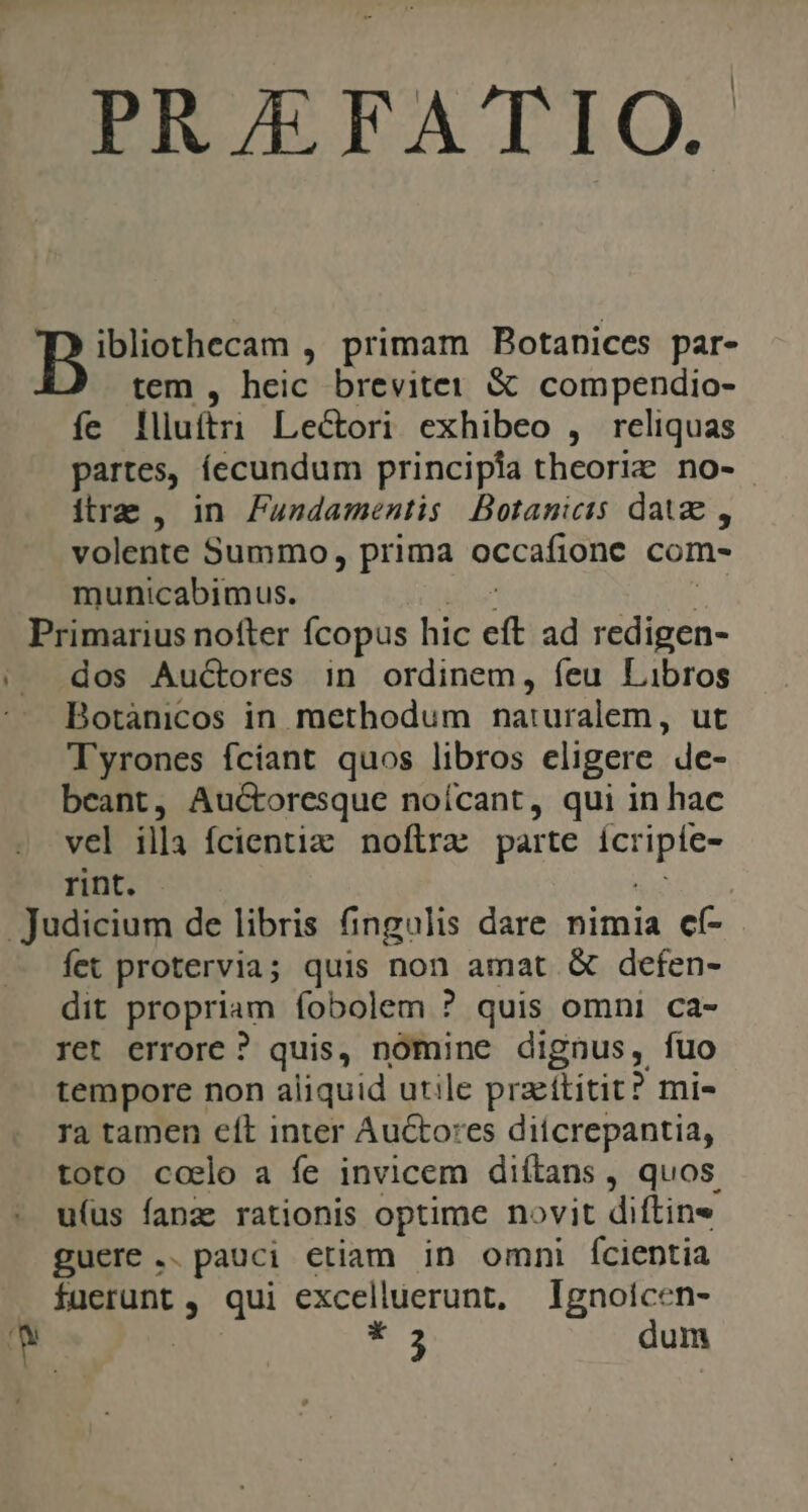 PR/EFATIO. porem. primam Botanices par- tem , heic breviter &amp; compendio- fe lliuftri Le&amp;ori exhibeo , reliquas partes, íecundum principia theoriz no- itre , in Fundamentis Botanicis datze , volente Summo, prima occafione com- municabimus. | Primarius nofter fÍcopus hic e ad diis dos Auctores in ordinem, íeu Libros Botàánicos in methodum naturalem, ut Tyrones fciant quos libros eligere de- beant, Auctoresque noícant, qui in hac vel illa fcientiz noflra parte icr pe: rint. Judicium de libris fingulis dare nimia cf- fet protervia; quis non amat &amp; defen- dit propriam fobolem ? quis omni ca- ret errore ? quis, nomine dignus, fuo tempore non aliquid utile przttitit? mi- Ta tamen cít inter Auctores diicrepantia, toto ccelo a fe invicem diítans , quos. u(us fanze rationis optime novit diftine guere .. pauci etiam in omni fcientia . fuerunt , qui excelluerunt, Ignoícen- i. 3 dy * 3 dum