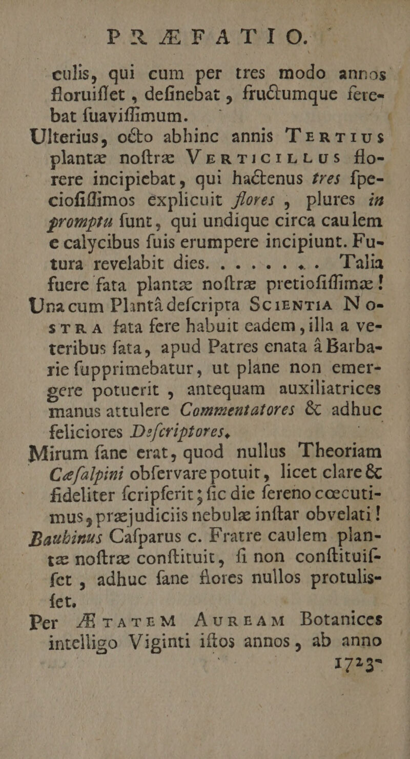 POR UESF/ATEUT Q. culis, qui cum per tres modo annos - floruiffet , definebat , fru&amp;tumque fere- batíuaviffimum. Ulterius, octo abhinc annis TrzmRT:vs plante noftre VER T1c1LLUs flo- rere incipiebat , qui hactenus re$ fpe- ciofiflÁpos explicuit feres , plures is gromptu funt, qui undique circa caulem e calycibus fuis erumpere incipiunt. Fu- tura. revelabit dies. . .... . «.. Tala fuere fata plantz: noflrz pretiofiffimae! Una cum Plintá defcripra ScisNTiA IN o- sTRA fata fere habuit cadem,illa a ve- teribus fata, apud Patres enata à Barba- rie fupprimebatur, ut plane non emer- gere potuerit , antequam auxiliatrices manus attulere. Commentatores &amp; adhuc feliciores Defcriptores, dic Mirum fane erat, quod nullus Theoriam — Cefalpini obfervare potuit, licet clare &amp; fideliter fcripferit ; fic die fereno cceecuti- mus; przejudiciis nebulae inftar obvelati! Baubinus Cafparus c. Fratre caulem plan- tz noftrz conftituit, fi non conftituif- - fet , adhuc fane fores nullos protulis- fet. | Per /ErATEM AunEAM Botanices intelügo Viginti iftos annos, ab anno | | 1723*