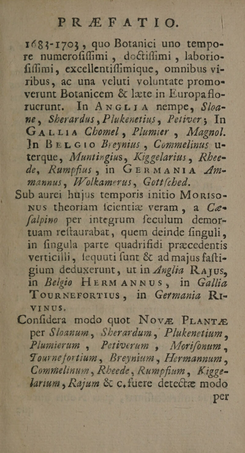 | 1683-1703 , quo Botanici uno tempo- re numerofitf mi, doctiflimi , laborio- fiffimi, excellentifli mique, omnibus vi- ribus, ac una vcluti voluntate promo- verunt Botanicem &amp; Ixte in Europa flo- rucrunt, In ANcGrr:A nempe, $/oz- ne, Sberardus , Plukenetius , Petivers In GALLIA Clomel , Pijumier ,. Magnol. ]n BrrLc!o Brio. Connmielinus u- terque, Muztirgius, Kip gelarius , Rbee- de, Rumpfius, 1 GERMANIA J4fn- mannus, Iolkamerus, Gottíched. Sub aurei hujus temporis initio Moniso- NUS theoriam icientiz veram , a Ce- falpino per integrum feculum demor- tuam reítaurabat, quem deinde finguli, in fingula parte quadrifidi praccedentis verticilli fequuti funt &amp; ad majus fafti- gium deduxerunt, ut in Z/sg/ja I. Ajus, in Belgio HiznM ANNUS, in Gallia 'lTounNEFonTIUS, in Germania Ri- VINUS, Coníidera modo quot Nova PraANTJAE per S/oanum , S$berardum, Plukenetium , Plumierum , Petioerum ,. Morifonum , Tournefortium, Breynium, Hermannum , Commelinum , Rbeede , Rumpfium , Kigge- larium , Rajum &amp; quftisie detect: modo per