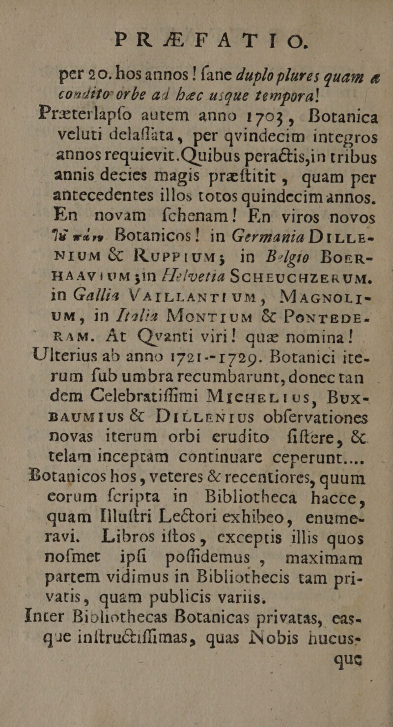 per 20. bosannos ! (ane Zuplo plures quam « condito: 0rbe ad bec uique tempora! Przterlapío autem. anno 1703 ,. Botanica veluti delaffata, per qvindecim integros annos requievit.Quibus peractisjin tribus annis decies magis praftitit, quam per antecedentes illos totos quindecim annos, En novam íchenam! En viros novos T8 war». Botanicos! in Gergania DrLLE- NIUM &amp; RuePiuM; in B/gío Born- HAAVIUM sin /7e/vetia SCHEUCHZERUM. in Gallia VAILLANTI UM, MaAGNOLI- UM, In Z72//d MouTIUM &amp; PoxTEDE- RAM. Át Quanti viri! quz nomina! Ulterius ab anno 1721-- 1729. Botanici ite- rum fub umbra recumbarunt, donec tan dem Celebratiffimi Mrcagrios, Bux- BAUMIUS &amp; DirLrNrIUS obfervationes novas iterum orbi erudito fiftere, &amp;. telam inceptam continuare ceperunt... Botanicos hos, veteres &amp; recentiores, quum €orum fcripta in Bibliotheca hacce, quam Iiluítri Lectori exhibeo, enume- ravi. Libros iftos, cxcepus illis quos nofmet ipüi poffidemus , maximam partem vidimus in Bibliothecis tam pri- vatis, quam publicis variis. | Inter Biblothecas Botanicas privatas, eas- que inftructifmas, quas INobis hucus- : qus