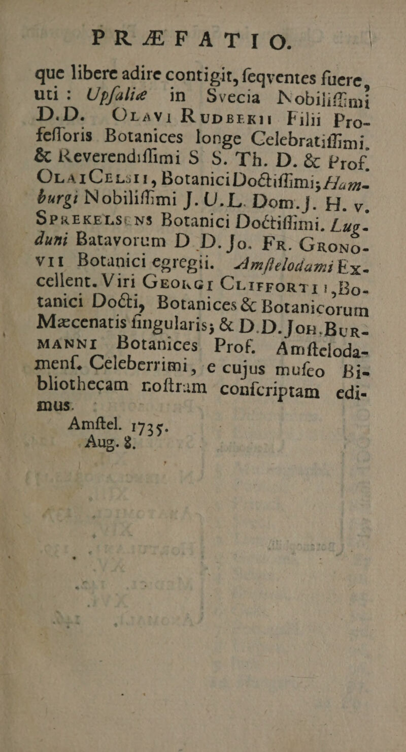 que libere adire contigit, feqventes fuere, uti: Upfalie in Svecia Nobilifimi D. Oravi Rupsrxkn Filii Pro- fefloris. Botanices longe Celebratiffimi. &amp; Reverendifimi S. S. 'T'h. D. &amp; Prof. OrA1CzLit1, BotaniciDoCiffimi; £/;7;- burgi Nobilifhimi J. U. L. Dom.]J. H. y, SPREKELS( NS Botanici Doctiffimi. Lug- duni Batavorum D. D. Jo. Fg. Gaowo- vii Botanici egregii. — Lflelodami kx. cellent. Viri GEo&amp;Gr Cr. iron 1 !,Bo- tanici DoGti, Botanices &amp; Botanicorum Mzcenatis fingularis; &amp; D.D. Jon.Bun- MANNI Botanices Prof. Amfteloda- menf, Celeberrimi, e cujus mufceo Bi- bliothecam. roftrim conícriptam edi- E aaa mítel. i755. Aug. SEL