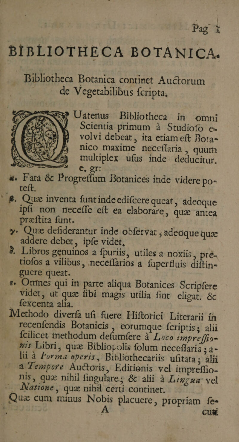 BIBLIOTHECA BOTANICA. Bibliotheca Botanica continet Auctorum de Vegetabilibus fcripta, ? Uatenus Bibliotheca in omni Scientia primum à Studioífo e. volvi debeat, ita etiam eft Bota- nico maxime neceflaria , quur mulüplex ufus inde. deducitur. | €, gr: 4. Fata &amp; Progreffum Botanices inde videre po- L^ teft | &amp;. Quz inventa funt inde edifcere queat , ádeoque ipfi non neceffe eft ea elaborare, quz antea praftita funt. y. Quse defiderantur inde obférvar , adeoque quae addere debet, ipíe videt, &amp;. Libros genuinos a fpuriis, utiles a noxiis, pré- tiofos a vilibus , neceffarios à. fuperfluis diftin- guere queat. : :. Ones qui in parte aliqua Botanices Scripfere videt, ut quae fibi magis utilia fint eligat. &amp; . fexcenta alia. Methodo diverfa ufi fuere Hiftorici Litetarii ín recenfendis Botanicis , eorumque fcriptis; alii Ícilicet methodum defumfere à Loco mpreffio- 4i Libri, quz Bibliopolis folum neceffarià Th lii à Forma operis, Bibliothecariis ufitata ; alii a Tempore Auctoris, Editionis vel impreffio- nis, quz nihil fingulare; &amp; alii à Lingua: vel —. Nattose , qux nihil certi continet. Quz cum minus nod placuere, propriam fe« . Cu&amp;