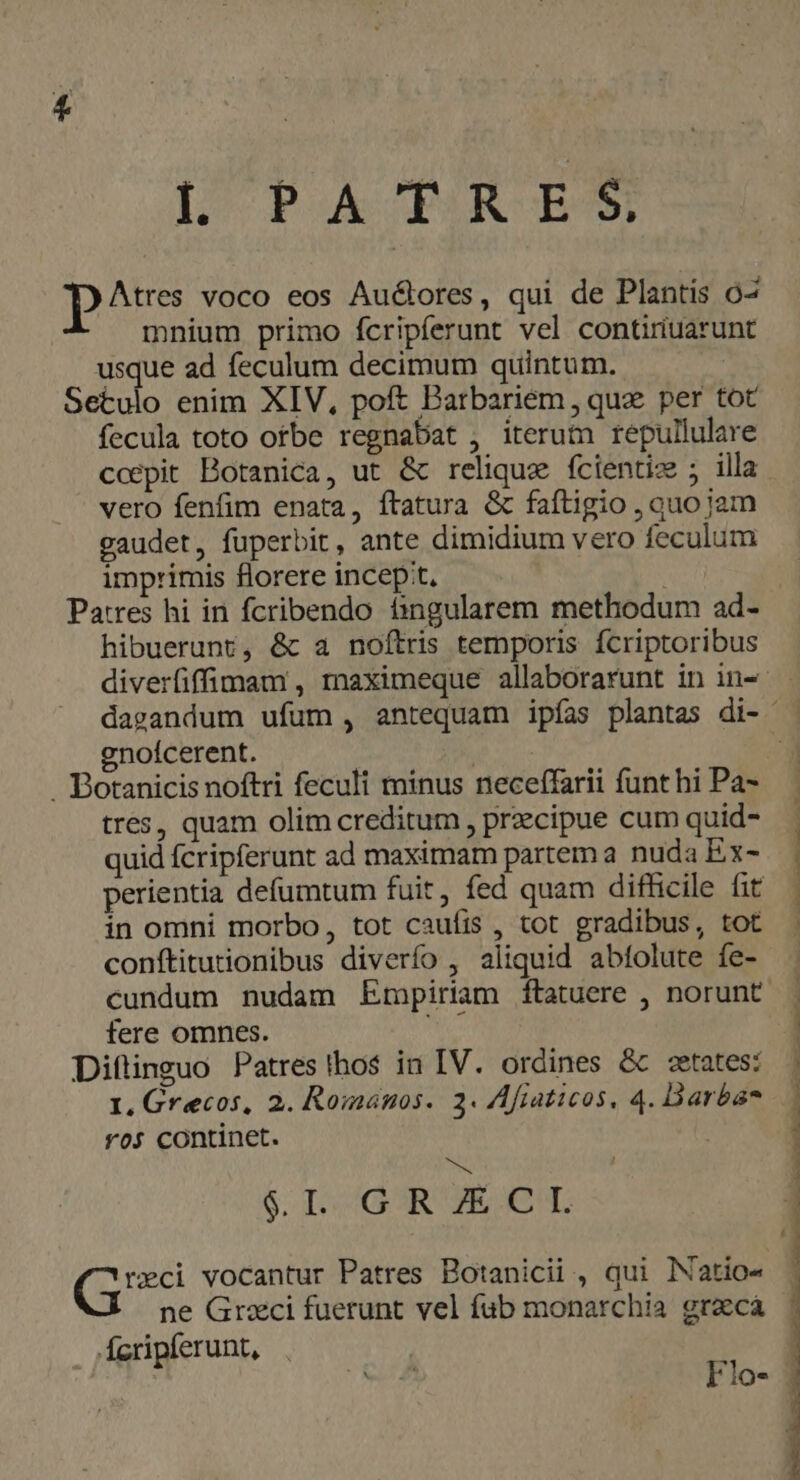 [^ PA MR BS Dou voco eos Au&amp;ores, qui de Plantis o2 mnium primo fcripferunt vel contiriuarunt usque ad feculum decimum quintum. Setulo enim XIV, poft Barbariem, qua per tot fecula toto orbe regnabat , iterum repullulare ccepit Botanica, ut &amp; relique fcientiz ; illa vero fenfim enata, ftatura &amp; faftigio , quo jam gaudet, fuperbit, ante dimidium vero feculum imprimis florere incep:t. Patres hi in fcribendo àngularem methodum ad- hibuerunt, &amp; a noftris temporis fcriptoribus gnoícerent. | . Botanicis noftri feculi minus neceffarii funt hi Pa- tres, quam olim creditum , precipue cum quid- quid fcripferunt ad maximam partem a nuda Ex- perientia defumtum fuit, fed quam difficile fit in omni morbo, tot caufis , tot gradibus, tot conítitutionibus diverío , aliquid abfolute fe- cundum nudam Ermpiriam ftatuere , norunt fere omnes. Diftinguo Patres thos in IV. ordines &amp; cetates: ros continet. s &amp; ILCGOR ECL (s vocantur Patres Botanicii , qui INatio- ne Graci fuerunt vel fub monarchia gracá Ácripferunt, Flo- MMMRERL n A ^ Fe RM rr M uu UTER