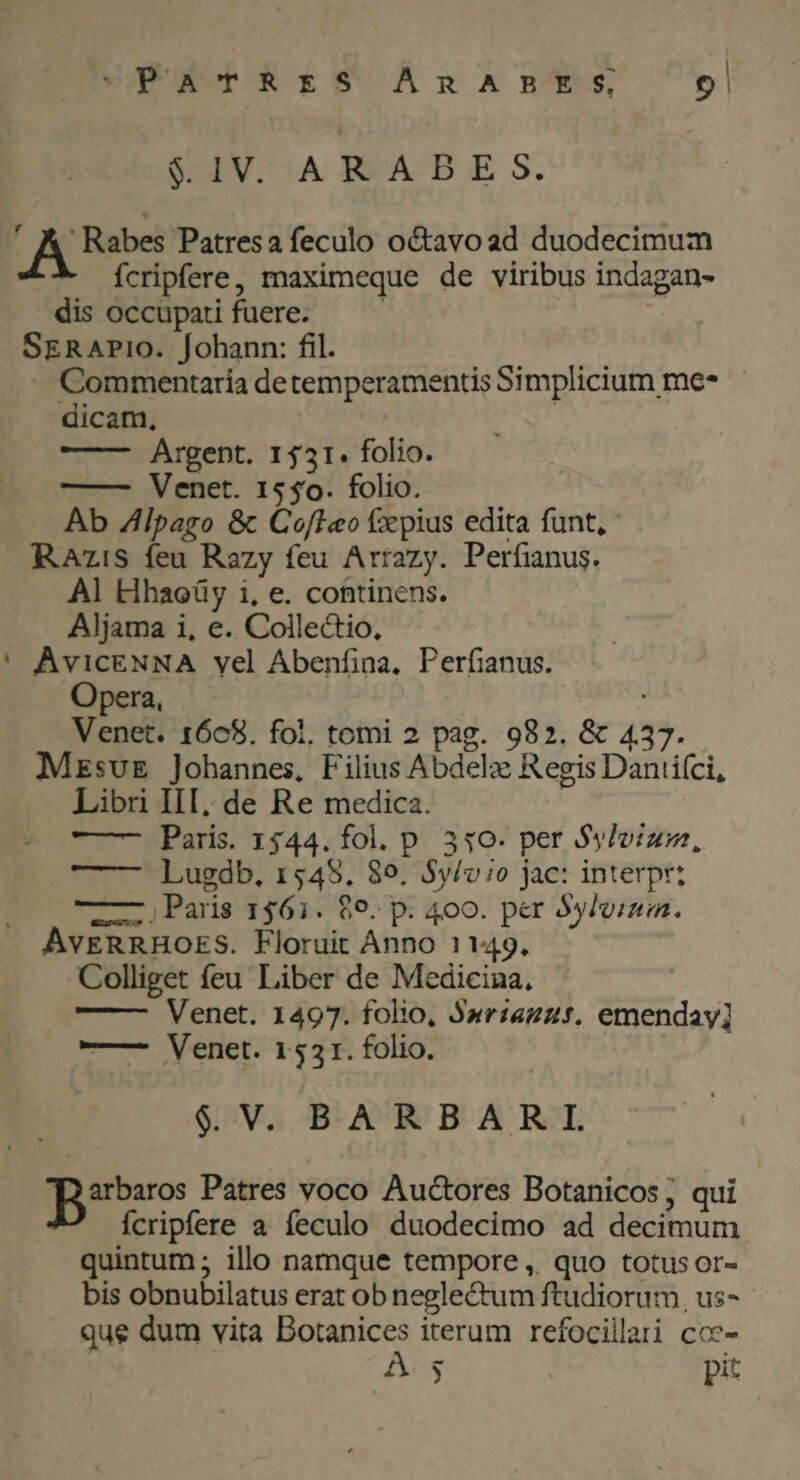 ^PaTrRES ÁRABES, 9! SEV. «A REA-B E S. ' A Rabes Patresa feculo octavoad duodecimum ícripfere, maximeque de viribus indagan- dis occupati fuere. | SERAPIO. Johann: fil. Commentaria detemperamentis Simplicium me* dicam, | Argept. 1531. folio. | ——— Venet. 1550. folio. Ab Zlpago &amp; CofIeo fxpius edita funt, RAzis feu Razy feu Arrazy. Perfianus. À] EHhaoeüy i, e. continens. Aljama i, e. Collectio, ' AvicENNA vel Abenfina, Perfianus. Opera, : Venet. 1668. foi. tomi 2 pag. 982. &amp; 437. MzsvE Johannes, Filius Abdel Regis Daniiíci, Libri III, de Re medica. —- Paris. 1344. fol. p. 330. per Sylvium, Lugdb, 1548. 89. $y/vio jac: interpr: UL Paris 156i. $9. p. 400. per 5ylviza. AvERRHOES. Floruit Anno 1149. Colliget feu Liber de Medicina, Venet. 1497. folio, Jariazzt. emenday] ——- Venet. 1531. folio. $ V. BARBARL arbaros Patres voco Auctores Botanicos ; qui Íícripfere a feculo duodecimo ad decimum quintum ; illo namque tempore ,. quo totus or- bis obnubilatus erat ob neglectum ftudiorum, us- que dum vita Botanices iterum refociilari coc- - A 3 pit