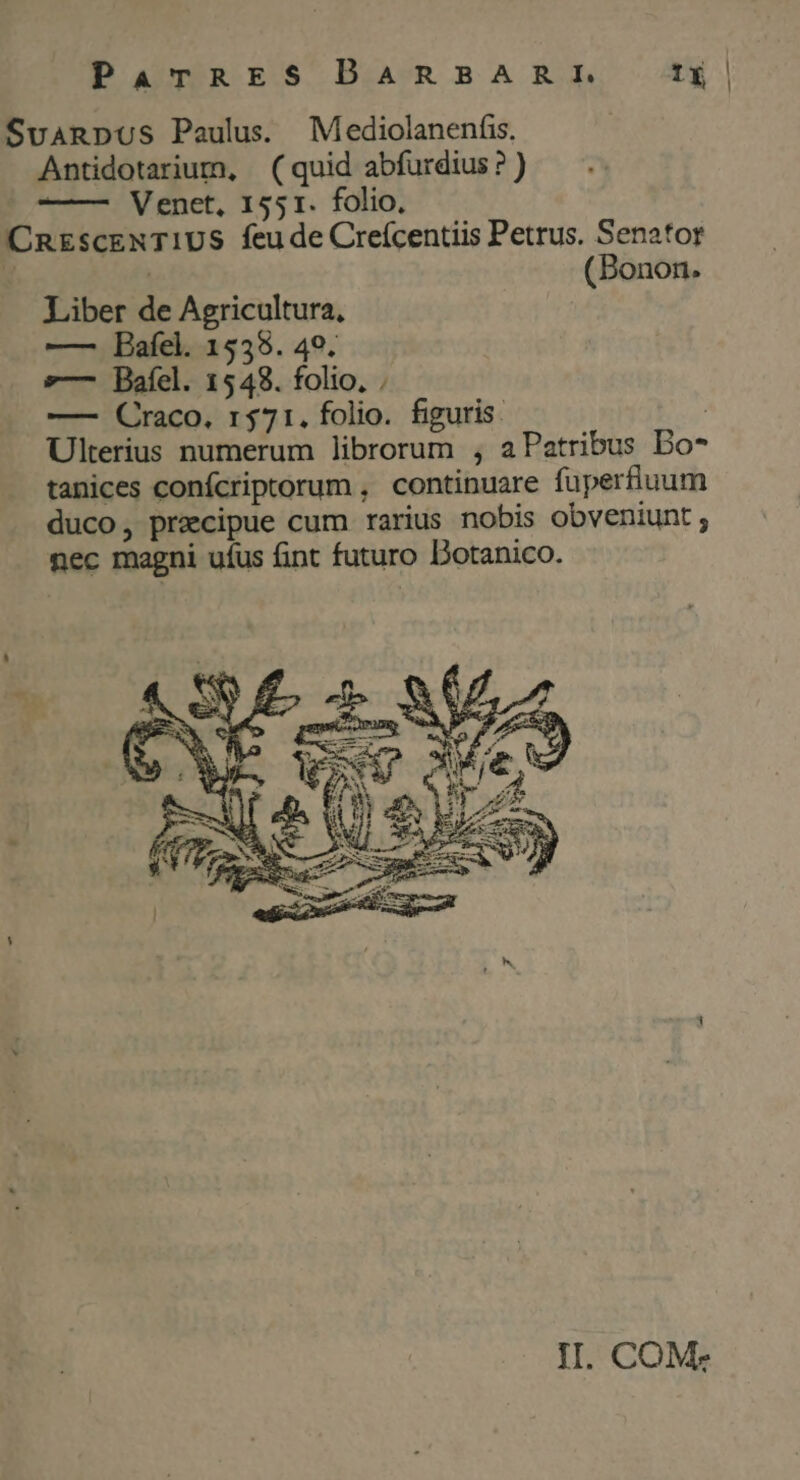 ParTRES DARBARRE 1 SvanpuUs Paulus. Mediolanenfis. Antidotarium, (quid abfurdius? ) ' Venet, 1551. folio. CREsCENTIUS feu de Creícentiis Petrus. Senator y ] (Bonon. Liber de Agricultura, —- Bafel. 1538. 49. »—- Baíel. 1548. folio, ; —- Craco, r$71. folio. figuris. | Ulterius numerum librorum , aPatribus Do* tanices conícriptorum , continuare fuperfluum duco, precipue cum rarius nobis obveniunt; nec magni ufus fint futuro Dotanico.