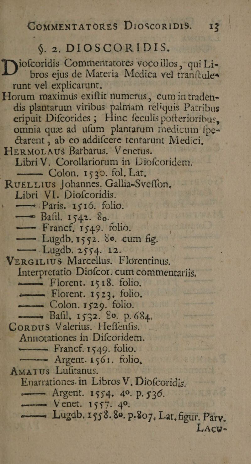 $. 2. DIOSCORIDIS. [ ioltoridis Comimentatores vocoillos , qui Li- bros ejus de Materia. Medica vel tranítule« runt vel explicarunt. Horum maximus exiftit numerus, cum in traden- dis plantarum viribus palriam reliquis Patribus eripuit Difcorides ; Hinc feculis pofterioribus, omnia qux ad ufum plantarum inedicum fpe- &amp;tarent , ab eo addiícere tentarunt Med:ci, HERMOLAUS Darbàárus. Venetus. - Libri V. Corollariorum in Diofcoridem., de Colon. 1530. fol. Lat, RuErLzrius Johannes. Gallia-Sveffon, Libri VI. Diofcoridis. (0— Paris. 1516. folio. ——2 Bafil. 1542. $6. | ——- Francf, 1549. folio. .— —— Lugdb. 1552. $e. cum fig. —— .Lugdb. 2554. 12. , VznciLiUS Marcellus. Florentinus, Interpretatio Dioícor. cum commentariis, 2——. Florent. 1518. folio. ——— Fiorent. 1523. folio. Colon. 1529. folio. ——^ Baül. 1532. 8o. p. 684. Conpus Valerius. Heffentis. —— Annotationes in. Difcoridem. Francf. 1549. folio. Argent. 1561. folio, AwaATUs Lufitanus. Enarrationes. in Libros V, Diofcoridis, ———- Argent. 1554. 49. p. $36. —— Venet. 1547. 49. ——— lugdb.1558.8e. p.807, Lat, figur. Patv. LAcv-