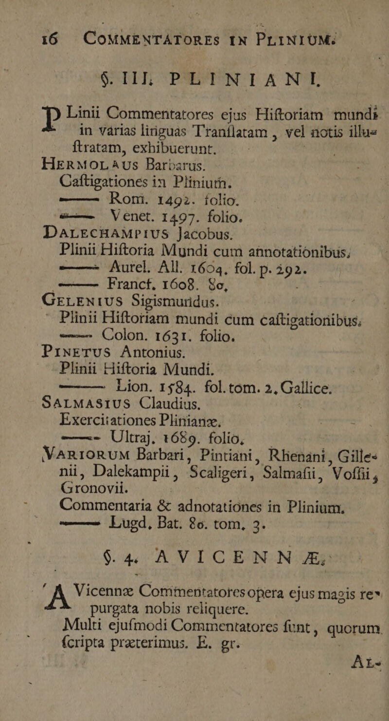 $.II; PLINIANIL » Linii Commentatores ejus Hiftoriam mundi in varias liriguas T'ranílatam , vel notis illu« ftratam, exhibuerunt. HERMOLAUS Barbarus. Caftigationes in Pliniuth. Rom. 1492. íolio. e—— Venet. 1497. folio. DarEcHAMPIUS Jacobus. Plinii Hiftoria Mundi cum annotationibus, Aurel. All. 1604. fol. p. qe Franct. 1608. Soc, GrreNiwvS Sigismuridus. ) Plinii Hiftoriam mundi cum caftigatioriibus; —— Colon. 1631. folio. PiwETUS Antonius. Plinii Hiftoria Mundi. Lion. 1584. fol.tom. 2, PS SALMASIUS Claudius. Exerciiationes Plinianz., ——. Ultraj. 1689. folio, VMARIORUM Barbari, Pintiani, Rhenani , Gilles nii, Dalekampii, Scaligeri,  Salmafii, Voffii , Gronovii. Commentaria &amp; adnotationes in Plinium. —— Lugd, Bat. 8o. tom, 3. $4 AVICEN NE Vicennz Comimentatoresopera ejus magis re» purgata nobis reliquere. Multi ejufmodi Commentatores funt , quorum, fcripta practerimus. E. gr. AL.