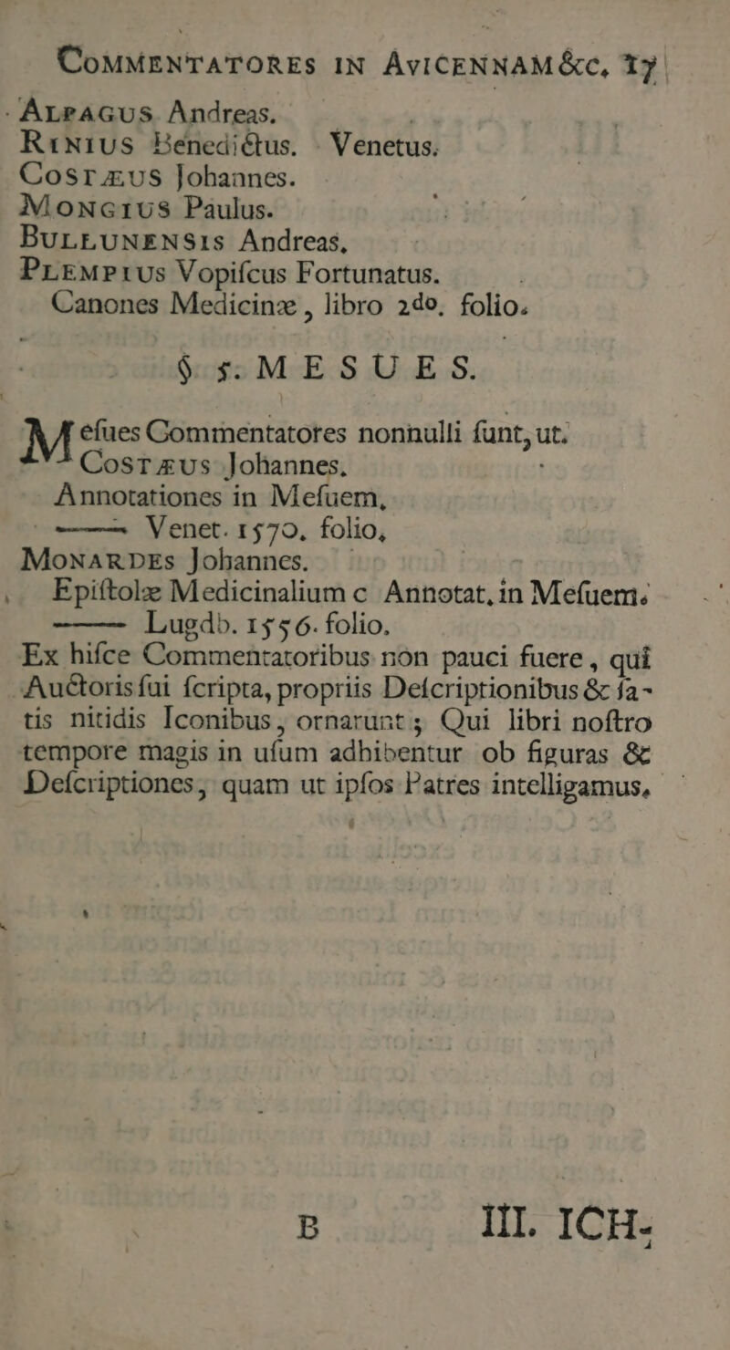 CoMMENTATORES IN ÁvICENNAM &amp;c, 1j. -ALPAGUS Andreas. —— | R:Nivs Henediéctus. . Venetus. Cosr us Johannes. Mownc1vus Paulus. BurLrLUNENSis Andreas, PrEMPtUs Vopifcus Fortunatus. ! Canones Medicinz , libro 2do, folio. $$ MESU.E S. efues Commentatores nonnulli funt, ut. Cosrvus Johannes, Annotationes in Mefuem, (——— Venet. 1570. folio, Mowamnprs Jobannes. — , Epiftole Medicinalium c Annotat, in Mefuem; Lugdb. 155 6. folio. Ex hifce Commenratoribus non pauci fuere , qui - Auctoris fui fcripta, propriis Defcriptionibus &amp; fa- tis nitidis Iconibus, ornarunt ; Qui libri noftro tempore magis in ufum adhibentur ob figuras &amp; Defcriptiones, quam ut ipfos Patres intelligamus, B III. ICH-