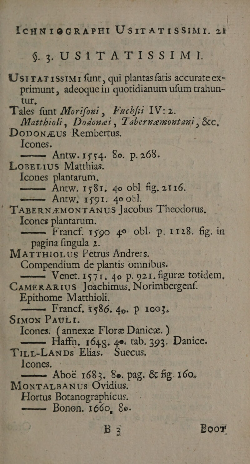 DSILSTIUWMUIDSSIMY:! UsrirTATISsIMrI funt, qui plantas fatis accurate ex- primunt, adeoque in quotidianum ufum trahun- tur, Tales funt Mor:fozi ,| Fachbfii IV:2. . Mattbioli , Dodone: , Tabernemoutani , &amp;c., Donpoxwus Rembertus. Icones. Antw. 1$$4. 8o. p.268. LosErivs Matthias. Icones plantarum, Antw. 1581, 4o obl fig. 2116. — Antw, r$91. 4o otl. ' TABERN.EMONTANUS Jacobus Theodorus, Icones plantarum. | Francf. 1590 49 obl. p. 1128. fig. in pagina fingula 2. Mar1HioLUS Petrus Andres. Compendium de plantis omnibus. Venet. 1571. 4o p. 921. figura totidem, CAMERARIUS Joachimus, Norimbergenf. Epithome Matthioli.. Francf, 1586. 4o. p 1003, SrMoN PAULI. Icones. ^ RE Flore Danicz. ) daffn, 1648. 4e. tab. 393. Danice. TinLr-LANDs Elias. Suecus. Icones. —^ Abo6 1683. 8e. pag. &amp; fig. 160, MownTALBANUSs Ovidius, | Hortus Botanographicus. Bonon. 1660, 8o. B 3i Boot