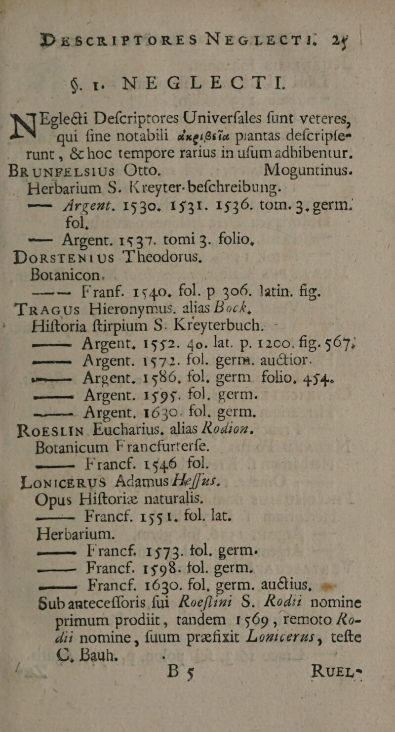 DESCRIPTORES NEGLECT!, 24 6,05 NE GE EC TL NE Defcriptores Univerfales funt veteres, qui fine notabili Zxei&amp;siz piantas defcripfe* runt , &amp; hoc tempore rarius in ufum adhibentur. BRumwrELsius Otto. Moguntinus. . Herbarium S. Kreyter- befchreibung. — E 1530. 1531. 1536. tom. 3, germ. Ol, -— Argent. 1537. tomi 3. folio, DonsrEN1:vus Theodorus, Boranicon. | — — Franf. 1540. fol. p. 306. latin. fig. 'TRAGUs Hieronymus. alias Boc£, ' Hiftoria ftirpium S. Kreyterbuch. - Argent, 1552. 4o. lat. p. 1200. fig. $67; —— Argent. 1572. fol. germ. auctior. v—— Árgent, 1586, fol, germ. folio, 454. ——— Argent. 1595. fol. germ. — —. Argent, 1630. fol. germ. RorsrIN Eucharius, alias &amp;ozoz. Botanicum Francfurterfe. ——— Francf. 1546 fol. LowNicERUS Adamus Heffz. Opus Hiftoriz naturalis. — Francf. 155 t. fol. lat. Herbarium. —— rancf. 1573. fol. germ. ——— VFrancf. 1$98. fol. germ. ——— Francf. 1630. fol, germ. auclius, Subantecefforis fui. &amp;oef]j21 S. Rodi: nomine primum prodiit, tandem r569 , remoto &amp;o- dii nomine, fuum praefixit Loziceras, tefte C, Bauh. | | 9I RvEr-*