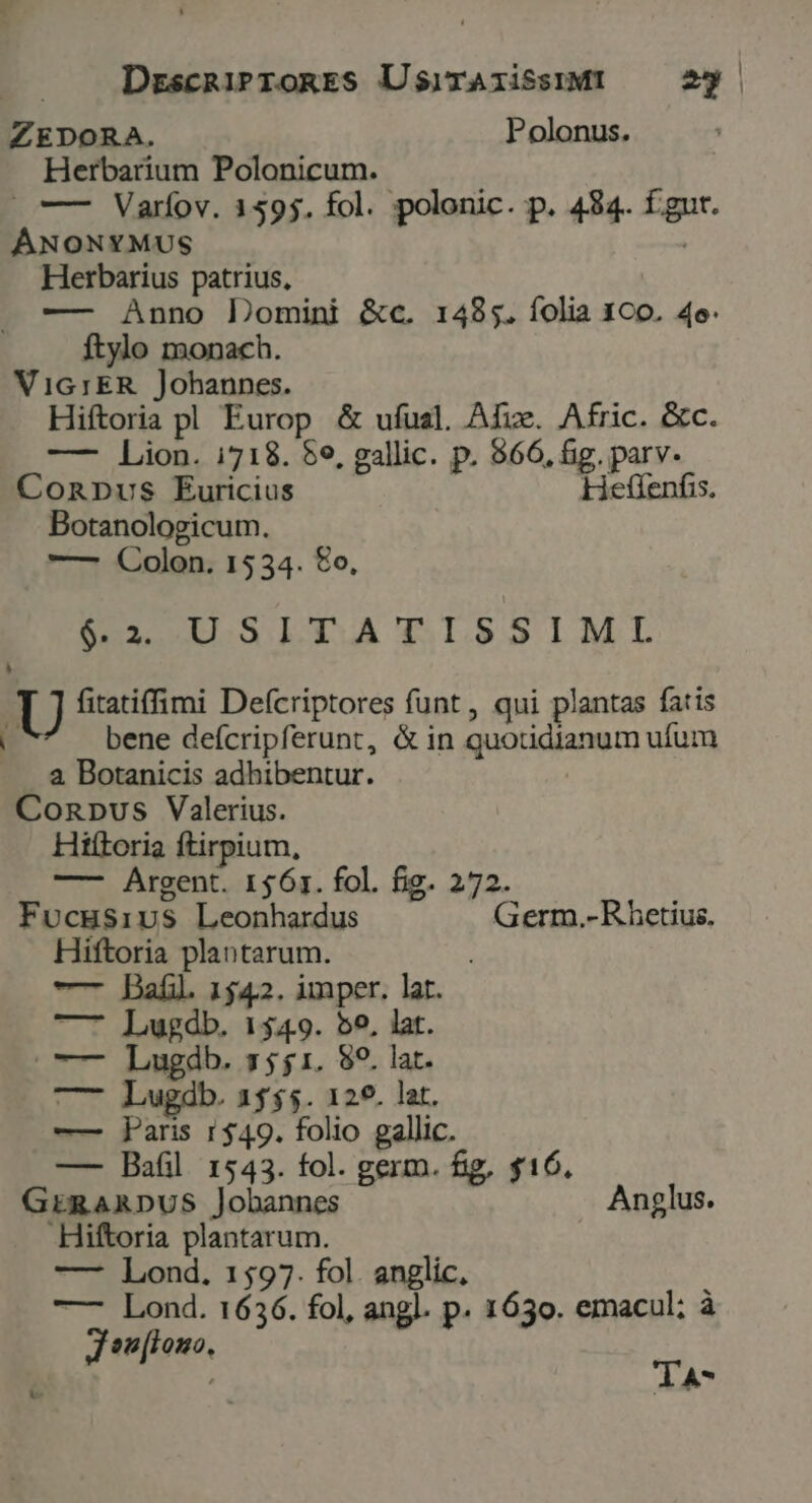 DrscRiProRES UsirAiissiMI 2g | ZEDORA. Polonus. Herbarium Polonicum. | » —— Varfov. 1595. fol. polonic. p. 484. fgut. ÁNONYMUS Herbarius patrius, | — Anno Domini &amp;c. 1485. íolia 1C0o. 4e. ftylo monach. VIG1ER . Johannes. Hiftoria pl Europ &amp; ufual. Afue. Afric. &amp;c. — Lion. i718. $e, gallic. p. $66, &amp;g. parv. ConpDpus Éuricius Hetfenfis. Botanologicum. — Colon. 1534. £o, EDOHUSLTATISSIML » U fitatiffmi Defcriptores funt, qui plantas fatis 4 bene defcripferunt, &amp; in quotidianum ufum 8 Botanicis adhibentur. Conpus Valerius. Hiftoria ftirpium, —- Argent. 1561. fol. fig. 272. Fvocgsivs Leonhardus Germ.-R hetius. Hiftoria plantarum. — Bail. 1542. imper. lat. —7 Lugdb. 1549. 55, lat. o— Lugádb. 7551. 89. lat. —7 Lugdb. 1555. 120. lat. — aris 1$49. folio gallic. — Bafil 1543. fol. germ. fig, $16. GERARDUS Jobannes Anglus. Hiftoria plantarum. —- Lond. 1597. fol. anglic, —- Lond. 1636. fol, angl. p. 1630. emacul; à J sn[lono,  TA*