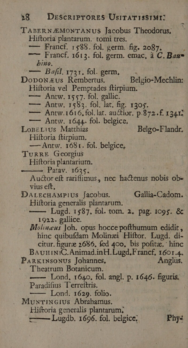 »8 DescniPTORES UsirATISSIMYE] T'ABERNZEMONTANUS Jacobus Theodorus. Hiftoria plantarum. tomi tres. —— Francf. 1588. fol. germ. fig. 2087. —- Francf. 1613. fol. germ. emac, à C. Bzz* hizo. — — Bafl^r75t. foloperm, ^|. Dopowzus Rembertus. Belgio-Mechlin: Hiftoria vel Pemptades ftirpium. — Antw. 1557. fol. gallic. —— Antw. 1583. fol. lat. fig. 1305. —- Antw.1616, fol.lat. auctior. p.872.f£. 13417 —— Antw. 1644. fol. belgice, Lonzrius Matthias Belgo-Flandr. Hiftoria ftirpium. — Antw. 1681. fol. belgice, TuRRE Georgius Hiftoria plantarium. Patav. 1655. , : Auctor eft rarifiimus, nec hactenus nobis obe vius eft, DaArrgcHAMPIUS jacobus. Gallia- Cadom. - Hiftoria generalis plantarum. Lugd. 1$87. fol. tom. 2, pag. 1095. &amp; 1922. gallice. Molizeus Joh. opus hocce pofthumum edidit , hinc quibufdam Molinzi Hiftor. Lugd. di- citur. figurae 2686, fed 400, bis pofitze. hinc BauuiNiC.Animad.inH.Lugd,Francf, 1601.4. PankiNsoNUSs Johannes, Anglus. Theatrum Botanicum. Lond, 1640, fol. angl. p. 1646. figuris. Paradifius l'erreítris. ! Lond. 1629. folio. . MluwTixXGiUS Abrahamus. Hiftoria generalis plantarum; ——— Lugdb. 1696. fol. belgice;. Phys