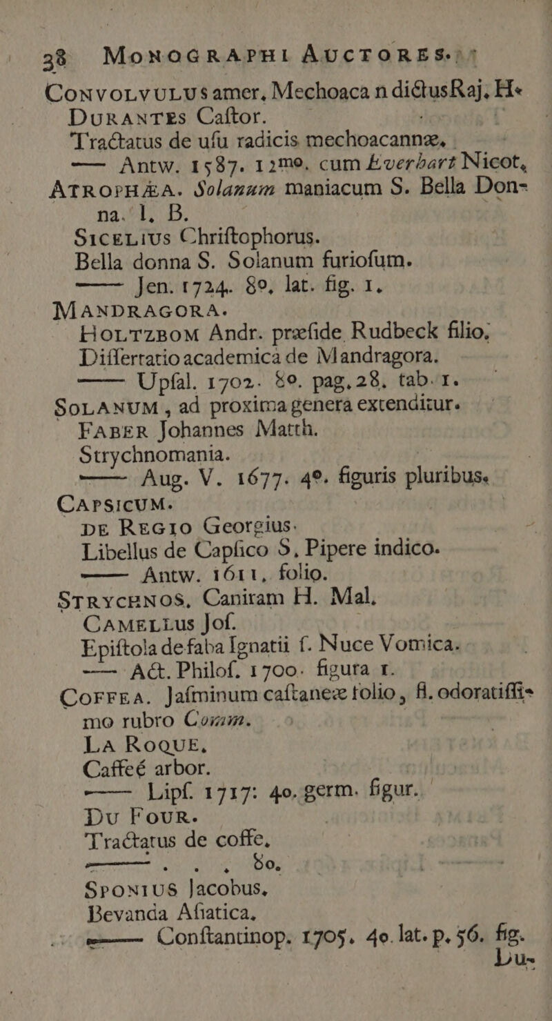 ConvorvULUvs amer, Mechoaca n dictusRaj. H« DuRANTES Caftor. : Ü [ ractatus de ufu radicis mechoacannze, . —— Antw. 1587. 12me. cum EverZarz Nicot, ATROPHAA. Solazzim maniacum S. Bella Don- na.*l; D. ! SicgLius Chriftophorus. Bella donna S. Solanum furiofum. Jen. 1724. 89, lat. fig. 1. MANDRAGORA. HorTzBoM Andr. prefide Rudbeck filio, Differratio academica de Mandragora. Upfal. 1702. &amp;9. pag. 28. tab. r. SoLANUM , ad proxima genera extenditur. FABER Johannes Matth. Strychnomania. Aug. V. 1677. 49. figuris pluribus. CAPSICUM. pE REG10 Georgius. Libellus de Capfico S, Pipere indico. Antw. i611, folio. STRycRNOS, Caniram H. Mal, CAMELLus Jof. Epiftola defaba Ignatii f. Nuce Vomica. —— Ac. Philof. 1700. figura r. CorrEa. Jaíminum caftanez tolio , fi. odoratiffi- mo rubro Con. LA RoQUE., Caffeé arbor. —— Lipf. 1717: 4o. germ. figur. Du FovuR. Tractatus de coffe, wein eemper c 1 y. 0, SPONIUS Jacobus, | Bevanda Afatica, -——— Conftantinop. 1705. 4e.lat. p. $6. fig. | Lbu-