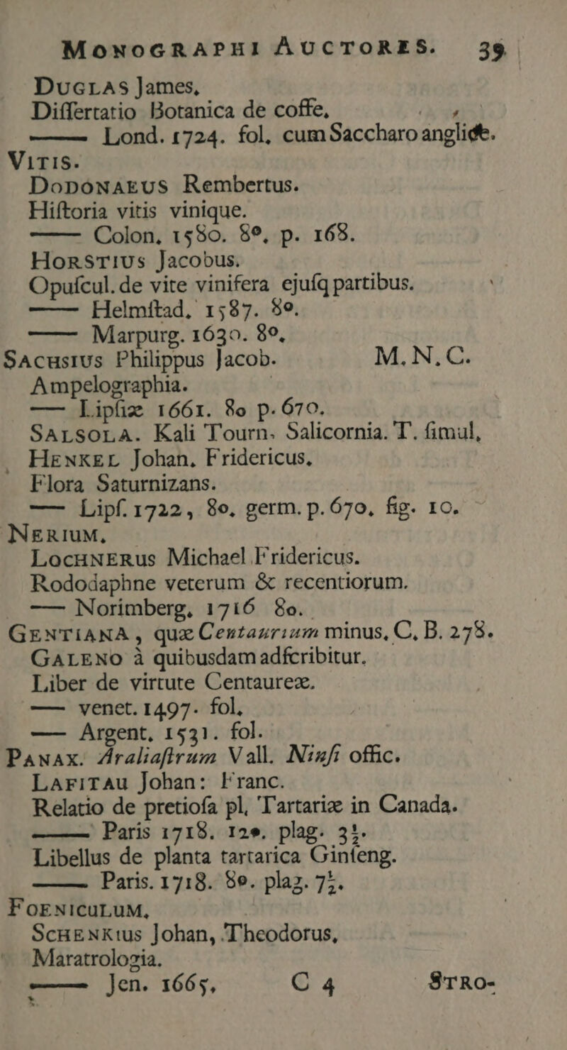 Ducras James, Differtatio Botanica de coffe, (y MS Lond. 1724. fol, cumSaccharo anglidf. Viris. DopowaEus Rembertus. Hiftoria vitis vinique. Colon, 1580. 89, p. 168. Honsrivs Jacobus. Opuícul.de vite vinifera ejuíq partibus. Helmftad, 1587. $e. Marpurg. 1630. 89, SAcusius Philippus Jacob. M. N,C. Ampelographia. | — Lipíiz 1661. 8o p.670. SArLsoLA. Kali Tourn. Salicornia. T. fimul, . Heuxzr Johan. Fridericus. Flora Saturnizans. —- Lipf. 1722, 8o. germ. p. 670. fig. 1c. NERIUM, LocuNERus Michael Fridericus. Rododaphne veterum &amp; recentiorum. . — Norimberg, 1716 8o. GENTIANA , quz Centazrium minus, C, B. 278. GALENO à quibusdam adífcribitur. Liber de virtute Centaurez. —— venet. 1497. fol, —— Argent, 1531. fol. Pawax. Zraliafirum Vall. Nizfi offic. LariTAu Johan: Franc. Relatio de pretiofa pl, 'l'artariae in Canada. ' Paris 1718. 12». plag. 3:. Libellus de planta tartarica Ginfeng. Paris. 1718. 8e. plaz. 77. FoENicuLuM, ScuENxtus Johan, T'heodorus, Maratrolozia. —— jen. 1665, C 4 SrTRo-