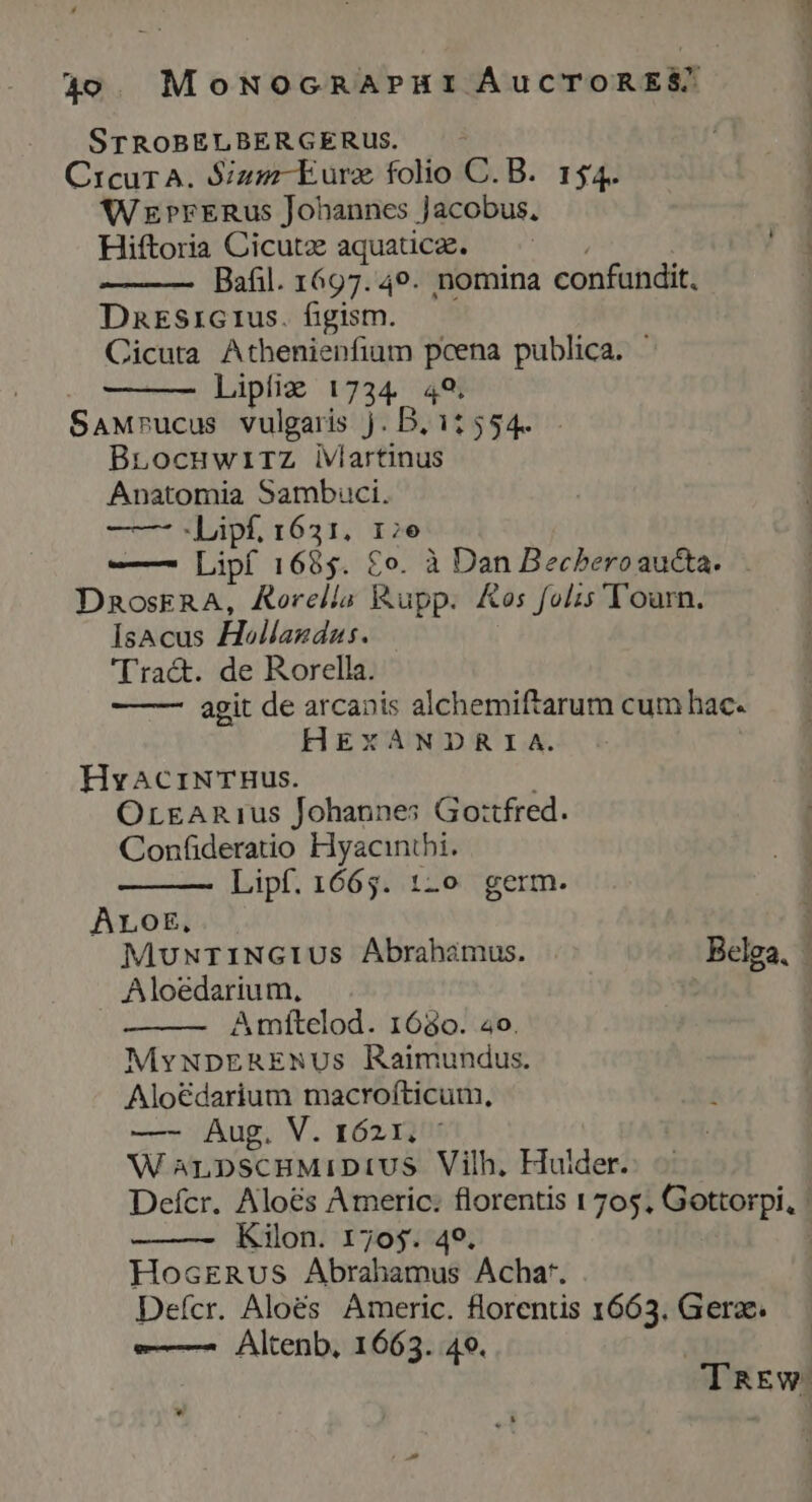 STROBELBERGERUS. | CrcurA. Sizm-Eurz folio C. B. 154. WrrrrRus Johannes Jacobus, Hiftoria Cicutz aquaüce. ^^ Bafil. 1697.49. nomina confundit. DnEsiGrus. figism. Cicuta Athenienfium pcena publica. - Lipfiz 1734 49. SaMrucus vulgaris j. B, 11554. BLocuwirZz iViartinus Anatomia Sambuci. ——- Lipf, 1631. 17e —— Lipf 1685. £o. à Dan Becberoaucta. DnoskRA, Aorella Rupp. Kos folis Tourn. Isacus Hollagdas. Tra&amp;. de Rorella. agit de arcanis alchemiftarum cum hac. HEXANDRIA. HvacriNTBus. OrgAR1us Johannes Gottfred. Confideratio Hyacinthi. Lipf. 1665. 12o germ. ALoE,. 1 MuwxrINGIUS Abrahamus. Belga, | Aloedarium, A mítelod. 1680. 20. MYvNDERENUs Raimundus. Alo€darium macrofticum, —- Aug. V. 1621, * W anpscBMiDiUS Vilh. Huider. Defcr. Aloés Americ: florentis 1705, Gottorpi, : Kilon. 1705. 49. HosERus Abrahamus Achat. Defcr. Aloés Americ. florentis 1663. Gera. —— Altenb, 1663. 40. * TRaEw.