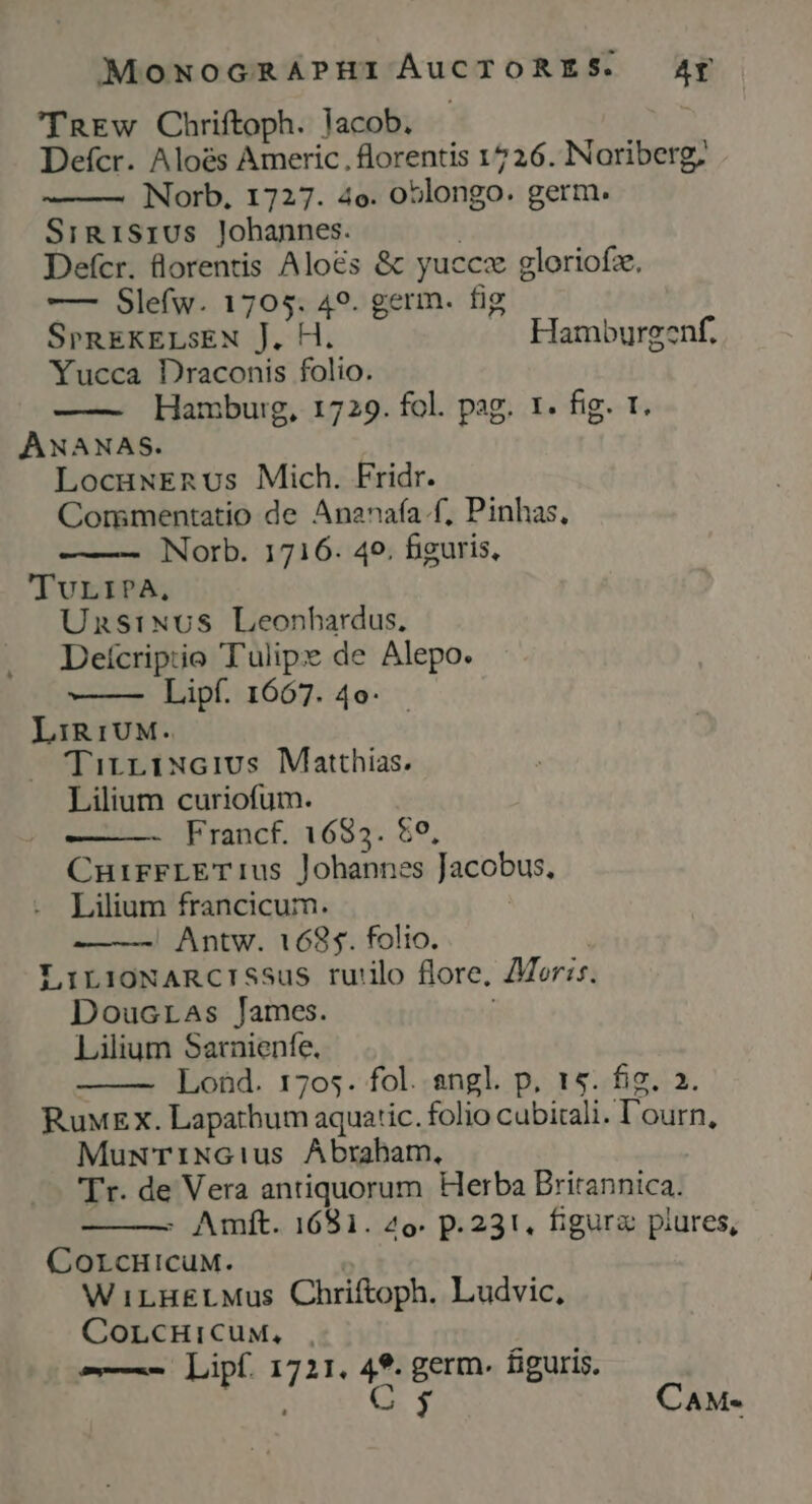 'TREw Chriftoph. lacob. Defcr. Aloés Americ., florentis 1726. Noriberg, Norb, 1727. 4o. oblongo. germ. Sini1sius Johannes. | Defcr. Qlorentis Aloés &amp; yuccz gloriofz. —— Slefw. 1705. 49. germ. fig SPREKELSEN J. H. .— Hamburgenf. Yucca Draconis folio. —— Hamburg, 1729. fol. pag. 1. fig. t. ANANAS. | LocuwxEnUs Mich. Fridr. Commentatio de Ananafa.f, Pinhas, Norb. 1716. 49. bguris, TuLIPA, Unsixus Leonhardus, Deícriptio Tulipx de Alepo. LIR1UM- TirriNcivs Matthias. Lilium curiofum. - Francf. 1685. $0, CuirrLET1us lohannes Jacobus, Lilium francicum. | Antw. 1685. folio. LirioXARCISSus ru'ilo flore, AMer:s Doucras lames. Lilium Sarnienfe, Lond. 1705. fol..sngl. p. 15. fig. 2. RuwEx. Lapathum aquatic. folio cubitali. l'ourn, MuwT1NGius Abraham, Tr. de Vera antiquorum Herba Britannica. - Amft. 1681. 2o. p.231, figure piures, CorcHicuM. WiLHELMus Chriftoph. Ludvic, CorcHiCuy, -—— Lipf. 1721. 49. germ. figuris. nut GS T CAM«