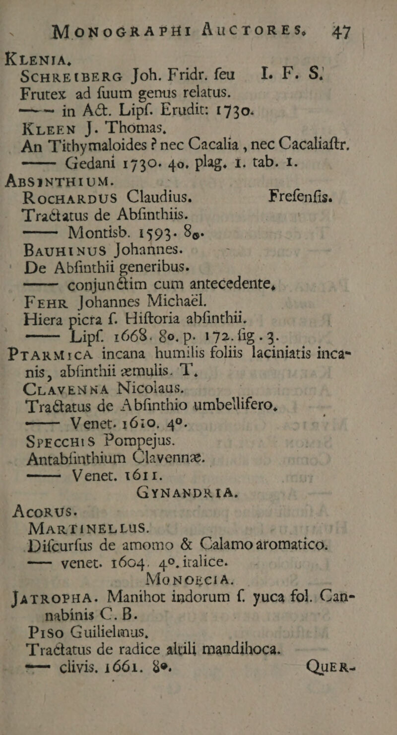 KrLENIA. ScunEtBERG Joh. Fridr. feu. I. P. S, Frutex ad fuum genus relatus. —-- in Á&amp;. Lipf. Erudit: 1730. KrreEN J. Thomas, . An T'ithymaloides ? nec Cacalia , nec Cacaliaftr, Gedani 1730. 4o. plag. 1. tab. 1. ABSINTHIUM. RocgHARDUS Claudius. Frefenfis. Tractatus de Abfinthiis. Montisb. 1593. 9s. BauniNuS Johannes. — De Abfinthii generibus. conjuné&amp;tim cum antecedente, FrHBR Johannes Michael. Hiera picra f. Hiftoria abfinthii. —— Lipf. 1668. 8o. p. 172. fig . 3. PrARM:cA incana humilis foliis laciniatis inca- nis, abíinthii aemulis. UT CLAvENNA Nicolaus. 'lra&amp;atus de Abfinthio umbellifero, Venet. 1610. 49. SrEccuiS Pompejus. Antabfinthium Clavennz. ——— Venet. 1ÓII. GYNANDRIA. AcoRUS. MARTI!NELLUS. JDifcurfus de amomo &amp; Calamo aromatico. —— venet. 1604. 49. iralice. Mo NORECIA. JarRoPHA. Manihot indorum f. yuca fol. Can- nabinis C. B. Piso Guilielinus, 'Traétatus de radice altli mandihoca. -— Clivis. 1661. 9e. QuER-