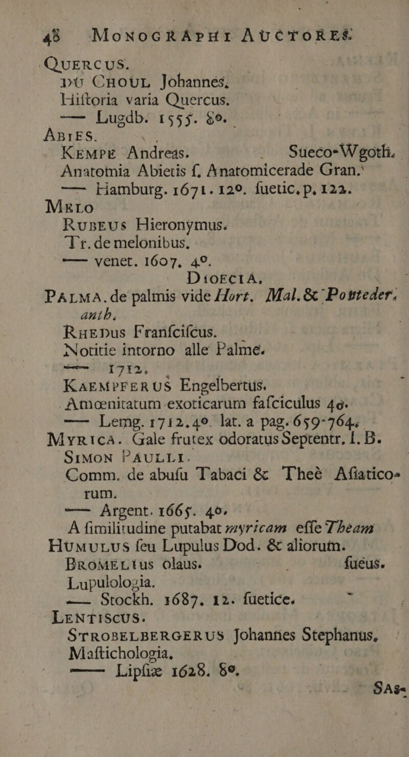 QUERCUS. pt CnoUüL Johannes, Hiftoria varia Quercus. —- Lugdb. 1555. $9. ABIES. cos KEMprE Andress. . Süeco-Wgotli. Anatomia Abietis f, Anatomicerade Gran. —- kamburg. 1671. 129. fuetic, p, 122. MRro RunsEvus Hieronymus. Tt.de melonibus, — vénet. 1607, 49. D t okctÁ, PALMA. de palmis vide Horz.. Mal. &amp; 'Potteder. auth. RuEnpus Franfcifcus. — Notitie intorno alle Palme. Mig VEZ T. | KAEMPFERUS Engelbertus. |. . Atmoenitatum.exoticarum fafciculus 46. —— Lemg. 1712,49. lat. a pag.659-764,. Myvntca. Gale frutex odoratus Septentr, I. D. SiMoN PAULLI. | Comm. de abufu Tabaci &amp; Theé Afiatico» rum. — Argent. 1665. 40. A fimilitudine putabat zzyr/cam effe 7 beam HuMurvs feu Lupulus Dod. &amp; aliorutn. BRoMELtus olaus. ; fueus. Lupulolojia. —— Stockh. 1687. 12. fuetice. b LENTI!SCUS. | STROBELBERGERUS Johannes Stephanus, Maftichologia, | Lipüz 1628. 8e. ' SAs-