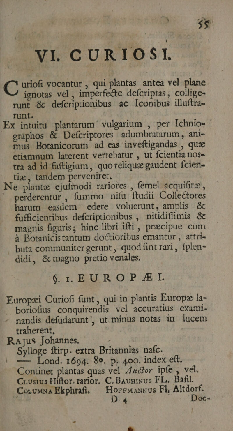 $e ; à -—XE CURIOSI. uriofi vocantur , qui plantas antea vel plane ignotas vel, imperfecte defcriptas, collige- runt &amp; defícriptionibus ac lconibus illuftra- runt. Ex intuitu plantarum vulgarium , per Ichnio- graphos &amp; Defcriptores adumbratarum, ani- mus Botanicorum ad eas inveftigandas , quz etiamnum laterent vertebatur , ut fcientia nos» tra ad id faftigium, quo reliqua gaudent fcien- ti; , tandem perveniret, Ne plantz ejuímodi rariores , femel acquifitz , perderentur , fummo nifu ftudii Colle&amp;ores harum easdem edere voluerunt, amplis &amp; fufficientibus defcriptionibus , nitidiffimis &amp; magnis figuris; hinc libri ifti, precipue cum à Botanicistantum doctioribus emantur , attri- buta communiter gerunt ,, quod fint rari , fplen- didi, &amp; magno pretio venales. $. 1. EUROP I. Europzi Curiofi funt, qui in plantis Europe la- boriofius conquirendis vel accuratius exami- nandis defudarunt', ut minus notas in lucem traherent, Rajus Johannes. — - | Sylloge ftirp. extra Britannias nafc. | — Lond. 1694. 89. p. 4oo. index eft. Continet plantas quas vel /zlor ipfe , vel. Crustus Hiftor. rarior, C. Bauuixus FL. Bafil. CoruMwa Ekphrai, — Horrwaxuus Fl Altdorf. e D 4 'Doc-