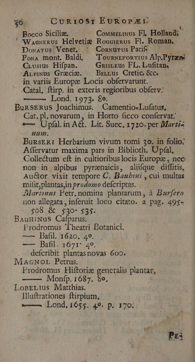 $6. CoR10$r EUROPEI 2 &amp;. . Bocco Siciliz. CouMzriNus F], Holland; ' NVacurRUs Helvetide RocceiERus HI. Roman. DowaArus Venet. ^ Conwuurvs Parif: PowA mont, Baldi, — TounwrronTIvs Alp.Pyrzre Crosius Hifpan. Gnuisreus FL. Lufitans Arrius Gracie. —— Brzrrus Cretic &amp;c. in variis Europe Locis obfervarunt. . Catal, ftirp. in exteris regioribus obferv: Lond. 1973. 8o. BunsERus Joachimus. |Camentio-Lufatus, Cat, pl. novarum, in Horto ficco confervat: em pil. in Act. Lit. Suec, 1720. per Mart:- 7 , um. BunsER1: Herbarium vivum tomi 30. in folio: Aílervatur maxima pars in Biblioth. Upfal, Colle&amp;um eft in cultioribus locis Europ, nec non in alpibus pyrznaicis, alüfque diffitis, AuGor vixit tempore C. Bazbizi , cui multas mifit;plantasjin Prodoz:o deícriptas. Jdartiuus Petr, nomina plantarum, à Barfero non allegata, inferuit loco citato. a pag. 49$- j08 &amp; $30- 535. BauniNuS Cafparus. Prodromus l'heatri Dotanici. —— PDafil. 1620, 49. . —— Bafil. 1671: 49. defcribit plantas novas 600. MaAGcNorL Petrus. Prodromus Hiftoriz generalis plantar, Monfp. 1687. 5o, | LonEL!us Matthias. Iliuftrationes ftirpium, — Lond, 1655. 49. p. 170.