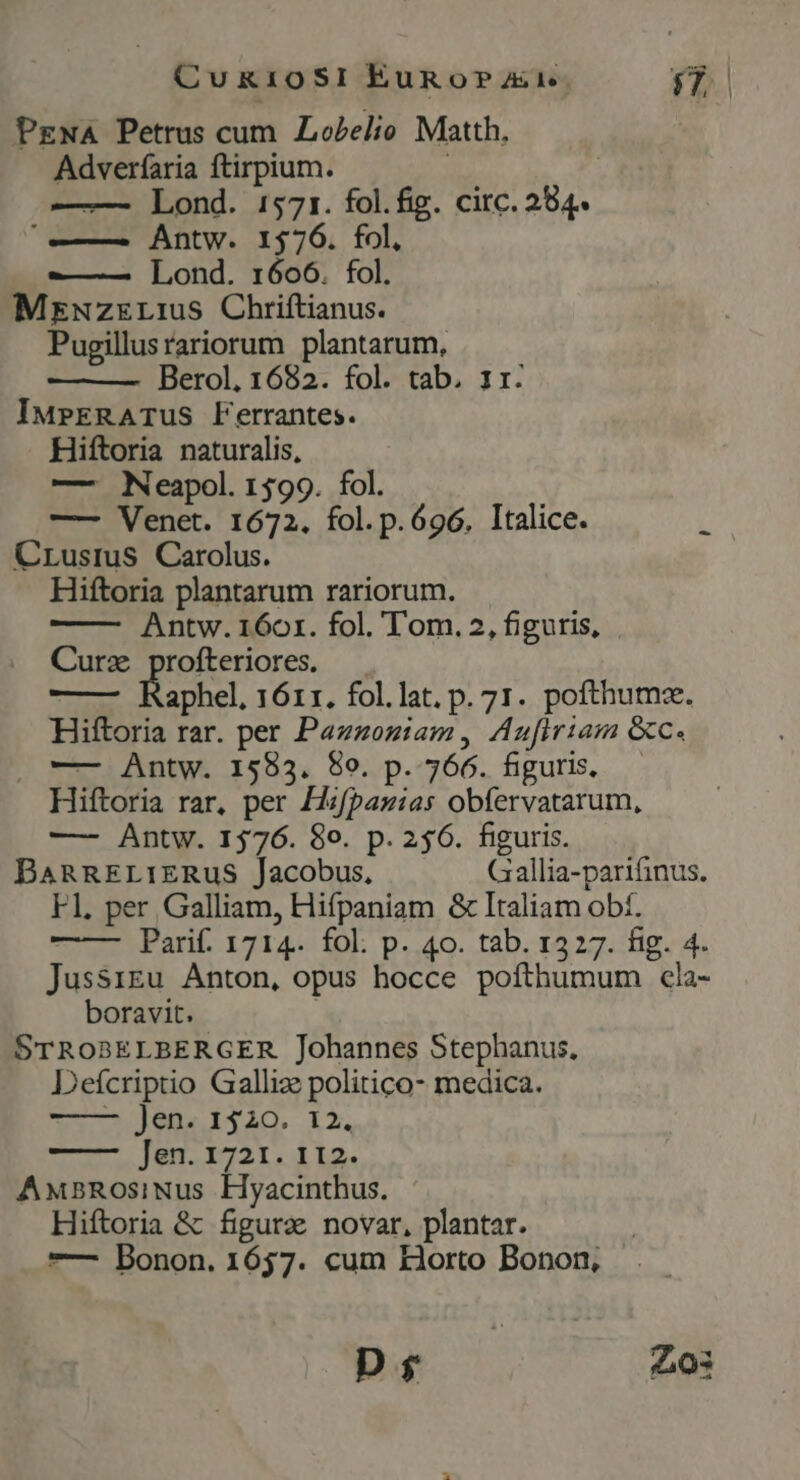 CukioSI EuRgo?ar Cy PzwA Petrus cum Lobelio Matth. Adverfaria ftirpium. -— Lond. 1571. fol.fig. circ. 284« —— Antw. 1576. fol, ——-— Lond. 1606. fol. MzwNzrEri1us Chriftianus. Pugillusrariorum plantarum, Berol, 1682. fol. tab. 1r. IMPrRATUS Ferrantes. Hiftoria naturalis, — Neapol. 1599. fol. —— Venet. 1672. fol. p. 696. Italice. 4 CrLusius Carolus. Hiftoria plantarum rariorum. Antw. 160r. fol. Tom. 2, figuris, Curz profteriores. aphel, 1611. fol.lat. p. 71. pofthumze. Hiftoria rar. per Pazzoziam, Aufiriam &amp;c. . —— Antw. 15983. 80. p. 766. figuris, Hiftoria rar, per Hzfpazias obfervatarum, — Antw. 1576. 8o. p. 256. figuris. BARRELIERUuS Jacobus, Gallia-parifinus. Fl, per Galliam, Hifpaniam &amp; Italiam obf. Parif. 1714. fol. p. 40. tab. 1327. fig. 4. Jussrgu Anton, opus hocce pofthumum cla- boravit. | STROBELBERGER Johannes Stephanus, Defcriptio Galliz politico- medica. 2 Jen. £340. 12. Jen. 1721. 112. Anx2RosiNus Hyacinthus. Hiftoria &amp; figure novar, plantar. — Donon. 1657. cum KHorto Bonon, D Zo3