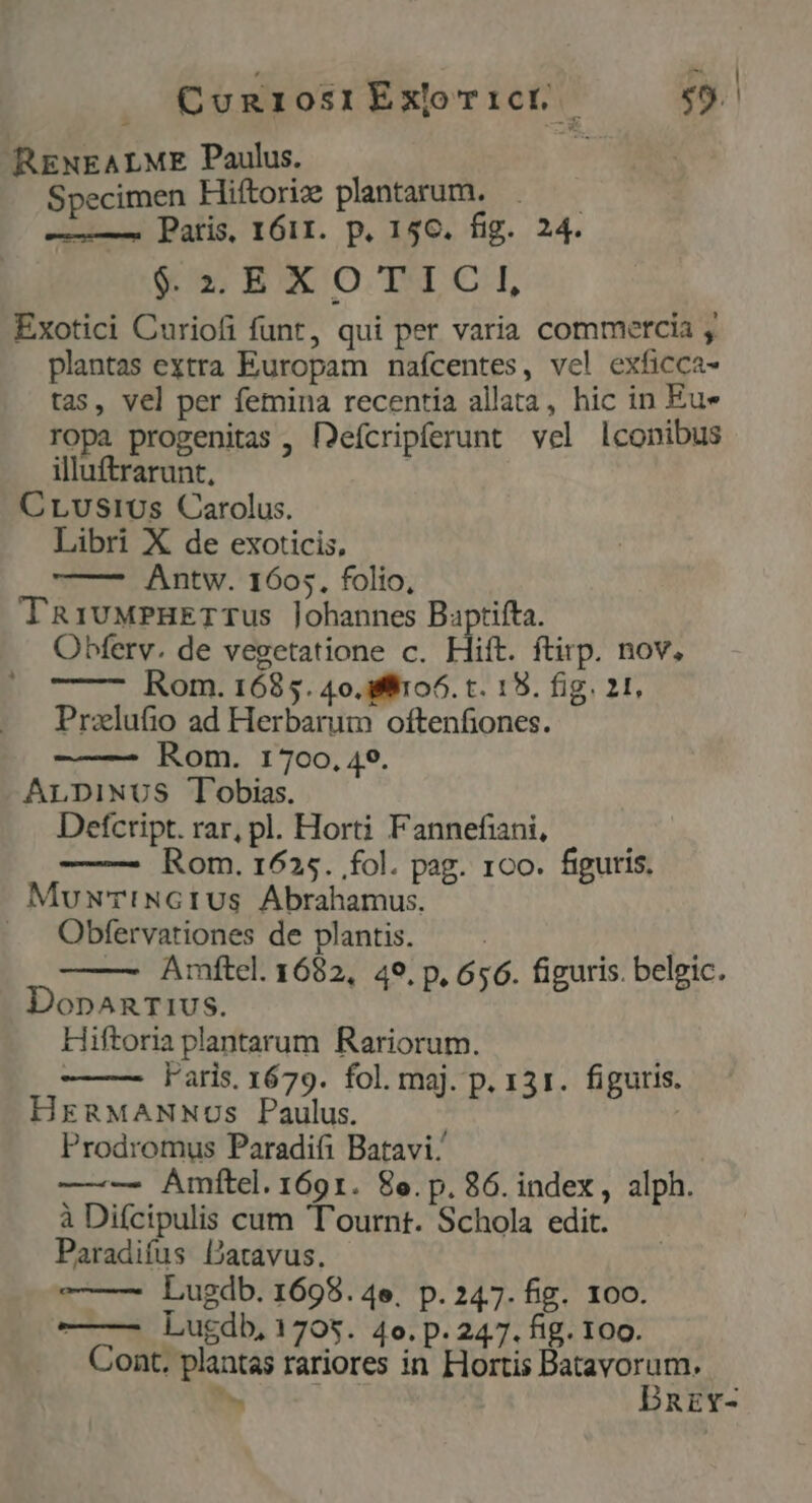 disc | | CunriosrÉxoTict | «9. RENEALME Paulus. Specimen Hiftorize plantarum. ! ———— Patris, 1611. p. 156. fig. 24. *5EXOTICI, Exotici Curiofi funt, qui per varia commetcia , plantas extra Europam nafcentes, vel exficca- tas, vel per femina recentia allata, hic in Eu» ropa progenitas , [2efcripferunt vel lconibus illuftrarunt, CLusi0s Carolus. Libri X de exoticis, Antw. 1605. folio, TRivMPHETTUS lohannes Baptifta. Obferv. de vegetatione c. Hiít. ftirp. nov, Rom. 1685. 40.fit06. t. 19. fig. 21, Przlufio ad Herbarum oftenfiones. Rom. 1700, 49. ALDINUS Tobias. Defcript. rar, pl. Horti Fannefiani, Rom. 1625. fol. pag. 1c0. figuris. MuwuTiNGIUS Abrahamus. Obfervationes de plantis. | y — Amftel. 1682, 49. p, 656. figuris. belgic. DopAnrT1us. Hiftoria plantarum Rariorum. : Faris. 1679. fol. maj. p. 131. figuris. HrERMANNOSs Paulus. Prodromus Paradifi Batavi ———. Amítel. 1691. 8e.p.86. index, alph. à Difcipulis cum 'T'ournt. Schola edit. Paradifus Datavus. | Lugdb. 1698. 4e, p. 247. fig. 100. ——— Lugdb, 1705. 4o. p. 247. fig. 100. Cont. plantas rariores in Hortis DM . REY-