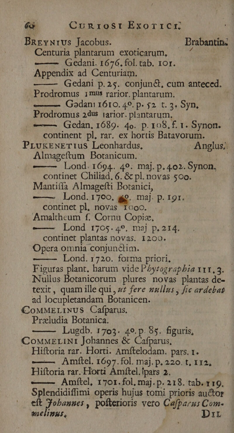 [1 Conrost Exor1cCcr. BRrEvurvs Jacobus. Brabantin. Centuria plantarum exoticarum, i — Gedani. 1676. fol. tab. 10r. Appendix ad Centuriam. Gedani p.25. conjun&amp;t, cum anteced. Prodromus imus rarior. plantarum. | ——— Godani 1610. 49. p. 52. t. 3. Syn, Prodromus 24dvs iarior. plantarum, ——— (Gedan, 1689. 4o. p. 108. f. t. Synon. continent pl, rar. ex hortis Batavorum. PrvkEÉNxETIus Leonhardus, Anglus, Almageftum Botanicum. ES — Lond. 1694. 49. maj. p. 402. Synon, continet Chiliad, 6. &amp; pl. novas 500. Mantiíía Almagefti Botanici, ——— Lond.1700. 9. maj. p. 19r. continet pl, novas Iooo. . Amaltheum f. Cornu Copiz, ——— Lond 1705.49, maj p. 214. continet plantas novas. 1200. Opera omnia conjunctim. Lond. 1720. forma priori, Figuras plant, harum vide Pytograpbia 111,3. Nullus Botanicorum plures novas plantas de- texit, quam ille qui, zz fere zallus , fic ardebat ad locupletandam Botanicen. | CoMMELINUS Cafparus. Prazludia Botanica. Lugdb. 1703. 49.p. 85. figuris, COoMMELINI Johannes &amp; Cafparus, Hiftoria rar. Horti. Amftelodam. pars. 1. — Amítel. 1697.fol. maj. p. 220. t, 112, Hiftoria rar. Horti Amítel.lpars 2. ——- Amftel, 170r. fol, maj. p. 218. tab. 119. Splendidiffimi operis hujus tomi prioris auctor eft Jobauues , pofterioris veto Cafparus Com- suelinus, Dir