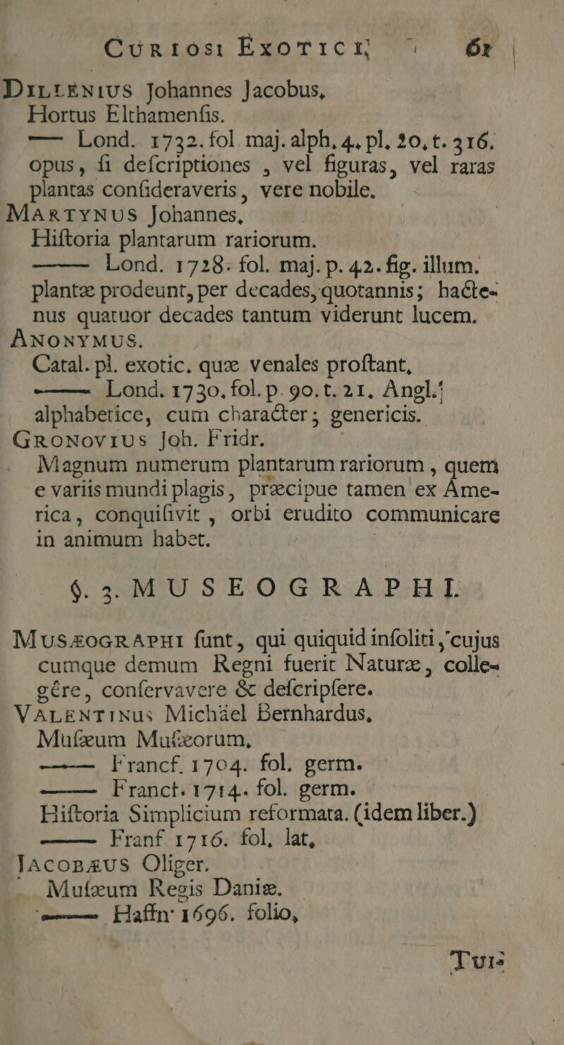 Cunros: ExoT1iCEH ^ — Ór Dirt£Nivs Johannes Jacobus, Hortus Elthamenfs. — Lond. 1732.fol maj. alph, 4. pl. 20, t. 316. opus, fi defcriptiones , vel figuras, vel raras plantas confideraveris, vere nobile. MARTYNUS Johannes, Hiftoria plantarum rariorum. Lond. 1728: fol. maj. p. 42. fig. illum. plantz prodeunt, per decades, quotannis; hacte- nus quatuor decades tantum viderunt lucem. ANONYMUS. Catal. pl. exotic. quze venales proftant, Lond. 1730. fol. p. 9o. t. 21, Angl. alphabetice, cum chara&amp;ter; genericis. GnoNoviUus Joh. Fridr. Magnum numerum plantarum rariorum , querri e variis mundi plagis, precipue tamen ex Áme- rica, conquifivit , orbi erudito communicare in animum babet. $424MUSEOGRAPHL M uszocn A?Ht funt, qui quiquid infoliti ,'cujus cumque demum Regni fuerit INaturz, colle- gére, confervavere &amp; deícripfere. VALENT1INus Michiel Bernhardus, Mufzum Mutxorum, l'rancf. 1704. fol. germ. Franct. 1714.. fol. germ. Hiftoria Simplicium reformata. (idem liber.) Franf 1716. fol, lat, JAconzus Oliger. -. Mutzum Resis Danis. —— Kkaffn 1696. folio, Tuis