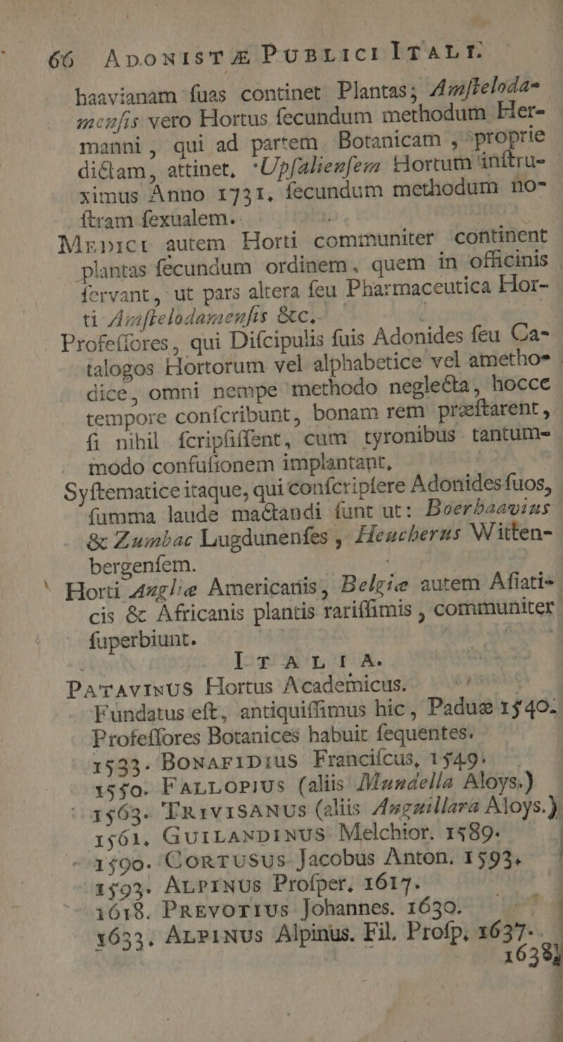 $$, 66 ApowisTAX PUBBLICI ITALIE haavianam fuas continet Plantas; Z4mFeloda- menfis vero Hortus fecundum methodum Fer- manni, qui ad partem. Botanicam , proprie dictam, attinet, 'Upfalieufezs tiortum inítru- ximus Anno 1731. fecundum methodum no- ítram fexualem. Mzpicrt autem Horti communiter continent plantas fecundum ordinem, quem in officinis crvant, ut pars altera feu Pharmaceutica Hor- ti Aniflelodamenfis &amp;c.- - ! | Profeífores, qui Difcipulis fuis Adonides feu Ca- talogos Hortorum vel alphabetice vel amethoe . dice, omni nempe methodo neglecta, hocce tempore conífcribunt, bonam rem praeftarent , (i; nihil fcripffent, cum tyronibus tantume . modo confufionem implantant, Syftematice itaque, qui confcripfere Adonidesfuos, fumma laude mactandi funt ut: Beerbaawias &amp; Zumbac Lugdunenfes ,' Heugeberns Witten- bergenfíem. * Horti 4zglie Americariis, Belgie autem Afíati- | cis &amp; Africanis plantis rariffimis , communiter fuperbiunt. | Ana IT ALIA. ParAviwUS Hortus Academicus. — ^' Fundatus eft, antiquiffimus hic, Padus 1540. Profeffores Botanices habuit fequentes: 15353. BoNariDius Franciícus, 049. — 1550. FALLOPiUs (aliis Mandella Aloys.) 1563. ''Au1v1sANUS (eliis Zfugaillara Aloys.). 1561. GuiLANDINUS Melchior. $89. ! 1590. ConTuUsSus- Jacobus Anton. 1593, 1593. ALPINUS Profper, 1617. --3618. PREvorrus Johannes. 1650. ^^^ | 1633. ArnPiNUs Alpinus. Fil. Profp, 1637... 1638] bis zd o MEER