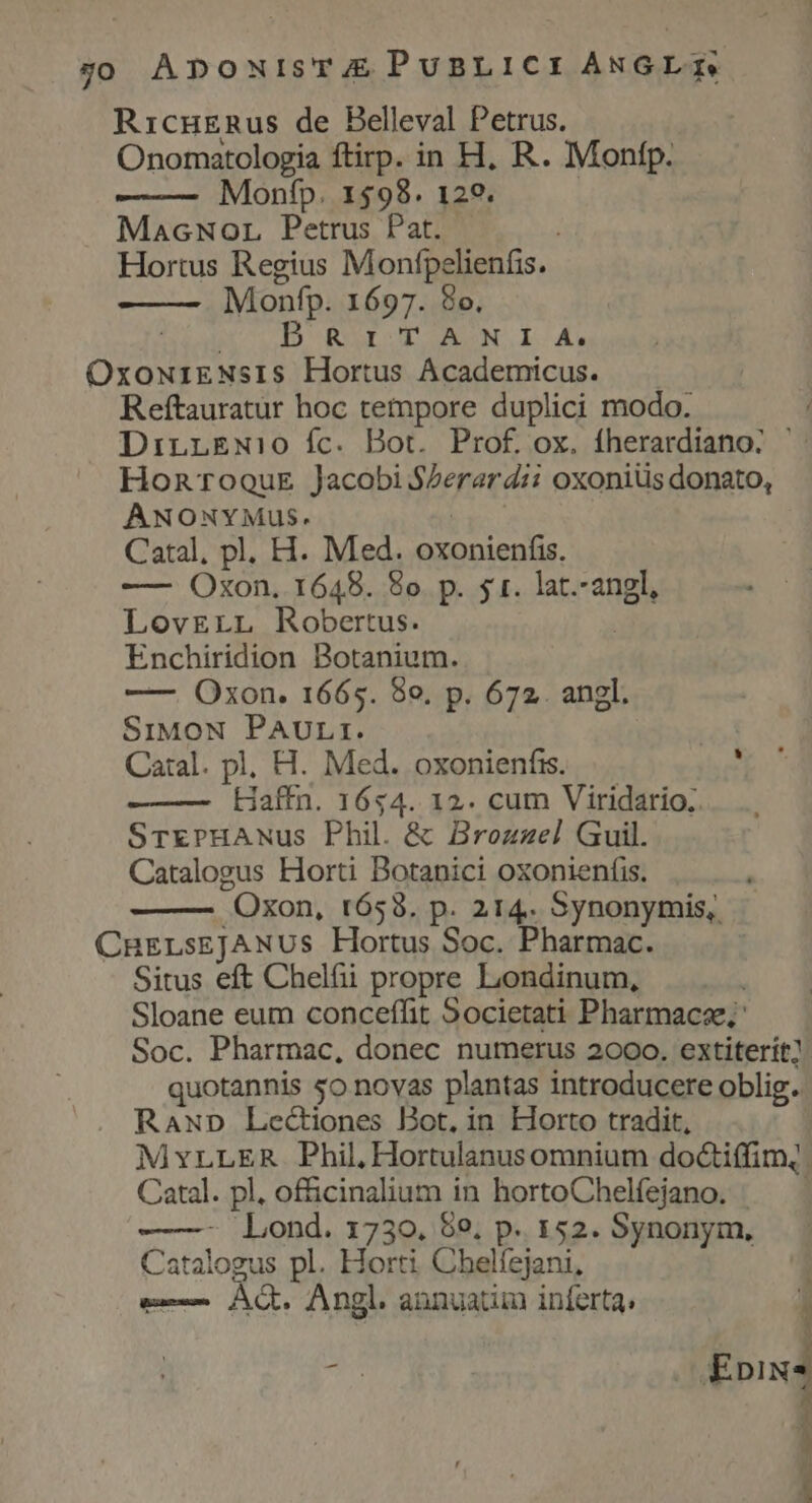g0 ApouisTAE PuBLICI ANGLE. Ricngnus de Belleval Petrus. Onomatologia ftirp. in H, R. Monfp. Monfp. 1598. 129. MacNor Petrus Pat. Hortus Regius Monfpelienfis. Monfp. 1697. 8o, D RITANI A. OMA s Hortus Academicus. Reftauratur hoc tempore duplici modo. DirnLEwi:0 fc. Bot. Prof. ox. fherardiano: HonroouE Jacobi SZerar dii oxoniüs donato, ANONYMuS. Catal, pl. H. Med. oxonienfis, —- Oxon. 1648. 8o. p. $1. lat.-angl, LovrErr Robertus. Enchiridion Botanium. ——. Oxon. 1665. 80. p. 672. angl. SiMoN PAULI. | Catal. pl, H. Med. oxonienfis. : Haffn. 1654. 12. cum Viridario.. SrrrPHANus Phil. &amp; Brozzel Guil. Catalogus Horti Botanici oxonienfis. Oxon, 1653. p. 214. Synonymis, CHELsEJANUS Hortus Soc. Pharmac. Situs eft Chelfi propre Londinum, i Sloane eum conceffit Societati Pharmacse; Soc. Pharmac, donec numerus 2000. extiterit] quotannis so novas plantas introducere oblig. RaxD Lectiones Bot, in Horto tradit, MYLLER Phil, Hortulanus omnium doctiffim|. Catal. pl, officinalium in hortoChelfejano. ——- Lond. 1730. 59, p. 152. Synonym, Catalogus pl. Horti Chelfejani, b Ah Angl. annuatim inferta, A Epix* A 1 ,