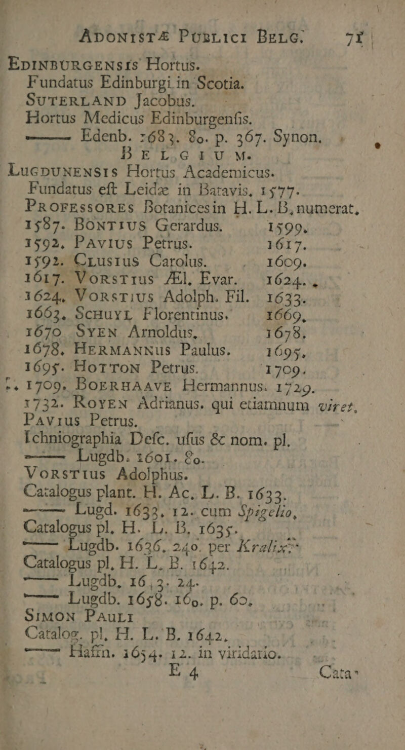 EpiN3U0RGENs:IS Hortus. Fundatus Edinburgi in Scotia. SUTERLAND Jacobus. Hortus Medicus Edinburgenfis. | Edenb. :683. 8o. p. 367. Synon. . D'EL,G $;U. M. LucpuxENsiISs Hortus Academicus. Fundatus eft Leid in Batavis, 1477. PRorEssonEs Botanicesin H. L. B, numerat, 1587. BoxT1vs Gerardus. 1599. 1592, PAvius Petrus. 1617. 1592. Seo. Carolus. JI bo. 1617. VonsTius /El Evar. —1624., 1624, VonsTius Adolph. Fil. 1633. 1663, ScHuyL Florenüunus. | 1669, 1670 SyEN Arnoldus, 1678. 1678. HERMANNus Paulus. — 1695, 1695. Hor'ToN Petrus. 1709. -. 1709. DoERHAAVE LHermannus. 1729. 1732. RovEN Adrianus. qui etiamnum virer. Pavius Petrus. Ichniographia Defc. ufus &amp; nom. pl. — Lugdb. 16or. 86. VonsTtius Adolphus. Ca:alogus plant. H. Ac. L. B. 1633. — Lugd. 1633, 12. cum Spizelio, Catalogus pl, H. L.. B, 1635. [ ——— Lugdb. 1636, 240. per Kralix: Catalogus pl, H. L. B. 1642. Lugdb, 16,3. 24. —- Lugdb. 1658. 16e. p. 6o. SIMON Paurri | Catalos. pl, H. L.'B. 1642, —-—7 Hafn. 1654.12. in viridario. E Cata -