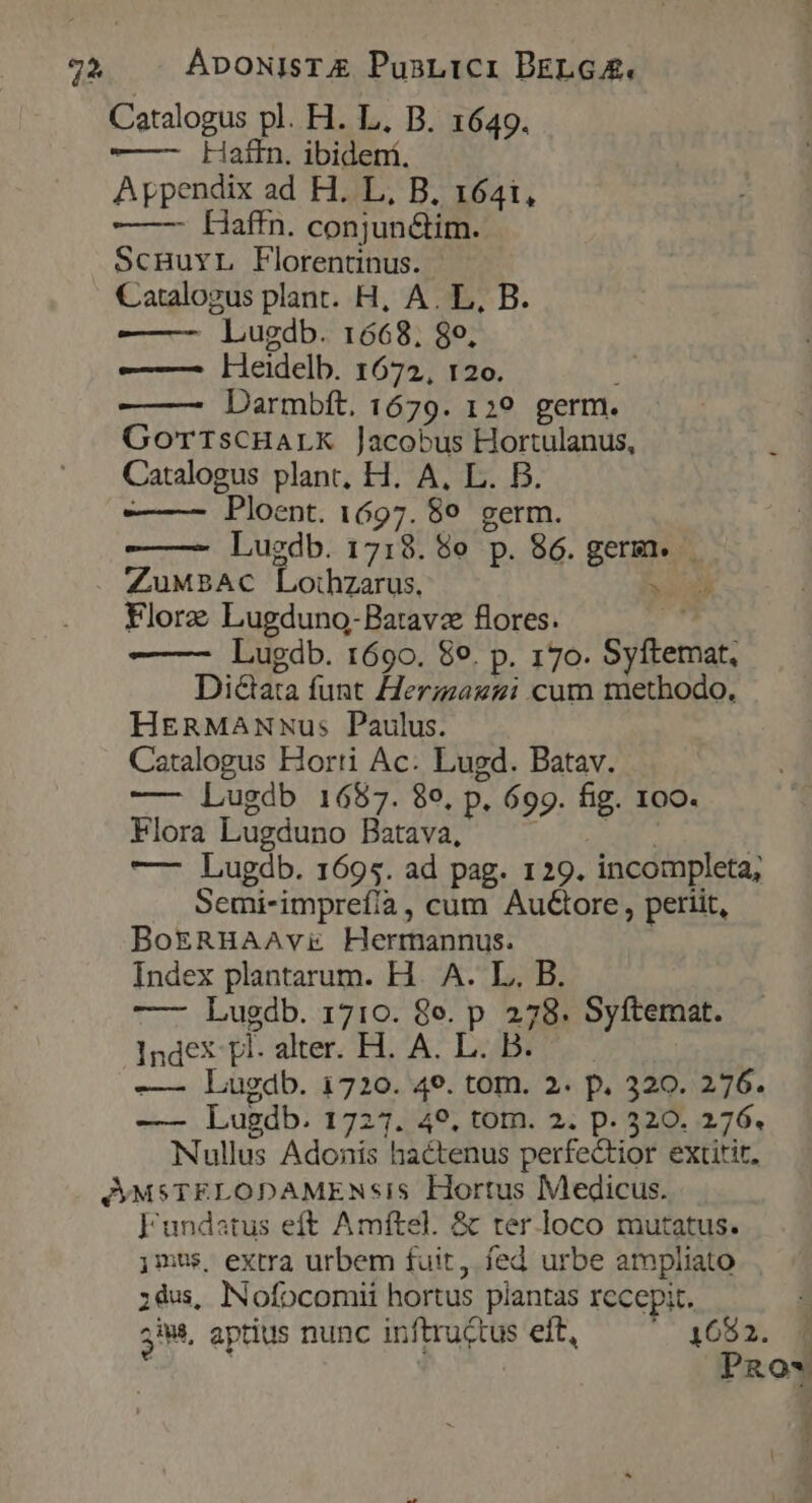 7* ÁpoNIsTA PusLici BELGA. Catalogus pl. H. L. B. 1649. ——-— Lkaffn. ibidení. Appendix ad H. L, B. 1641, —— LHaffn. conjun&amp;im. ScHuYL Florentinus. Catalogus plant. H, A. L, B. ——— Lugdb. 1668, 8o, —— lieidelb. 1672, 120. Darmbft. 1679. 1:9 germ. GorrisCHALK Jacobus Hortulanus,  Catalogus plant, H. A, L. B. Ploent. 1697. 89. germ. Lugdb. 1718. 98e p. 86. germ. . ZuMBAcC Lothzarus. Flore Lugduno-Batavz flores. ds —— Lugdb. 1690. 89. p. 170. Syftemat., Dictata funt Herizagzi cum methodo, HeRMANNus Paulus. Catalogus Horti Ac: Lugd. Batav. —- Lugdb 1657. 89, p. 699. fig. 100. Flora Lugduno Batava, mu s —- Lugdb. 1695. ad pag. 129. incompleta, Semi-imprefíia, cum AuGore , periit, BokeRHAAvx Hermannus. Index plantarum. H.. A. L.. B. —— Lugdb. 1710. 8e. p 278. Syftemat. Index-tl- alter. H. A. LB! ^. -— Lugdb. 1720. 49. tom. 2. p. 320. 276. —— Lugdb. 1727. 49. tom. 2. p. 520. 276. Nullus Adonis hactenus perfectior extitit, Aon pP Fundatus eft Amftel. &amp; ter.loco mutatus. jmus, extra urbem fuit, fed urbe ampliato ;dus, INofocomii hortus plantas recepit. 3M. aptius nunc inftructus elt, .. 4683. 8 | | PRO* | l