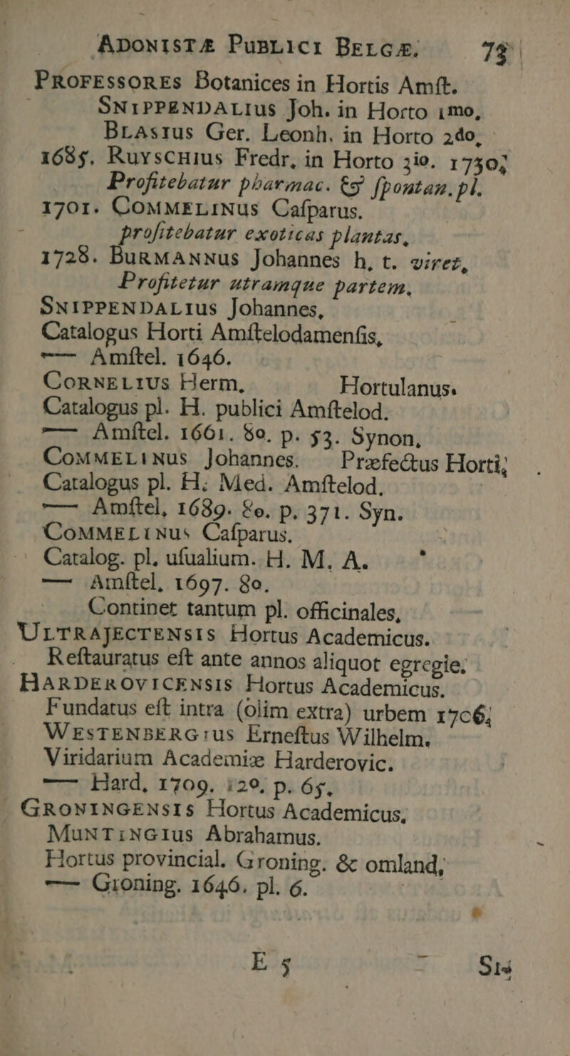 PRorEssonEs Botanices in Hortis Amft. SNiPPENDALIus Joh. in Horto 1mo, Brasrus Ger. Leonh. in Horto 2do, 1685, Ruvscnius Fredr, in Horto io. 17504 Profitebatur pbarmac. € fpoutaz. p. 1701. CoMMELiNus Cafparus. profitebatur exoticas plantas, 1728. Bu&amp;MANNus Johannes h, t. virez, Profitetur utramque partem, SNIPPENDALIUus Johannes, Catalogus Horti Amftelodamenfis, —— Amftel. 1646. ConNELrIUs Herm, Hortulanus. Catalogus pl. H. publici Amftelod. —- Amftcel. 1661. 5o. p. 53. Synon., CoMMELiNus Johannes. ^ Prxfe&amp;us Horti; Catalogus pl. H; Med. Amftelod. —— Amftel, 1689. &amp;e. p. 371. Syn. CoMMELt Nus Cafparus. Catalog. pl, ufualium. H. M. A. 1 — JAmítel, 1697. 8o. Contipet tantum pl. officinales, ULTRAJEcTENsIS Hortus Academicus. Reftauratus eft ante annos aliquot egregie; HanpEnOviICENsiIS Hortus Academicus. Fundatus eft intra (olim extra) urbem 17c6, WESsTENBERG:us Erneftus Wilhelm. Viridarium Academix Harderovic. —— Hard, 1709. i29. p. 6s, . GRowNINGENSsIS Hortus Academicus, — MuNriNGIus Abrahamus. Hortus provincial. Groning. &amp; omland, — Gioning. 1646. pl. 6. UT Me E 5 3.148
