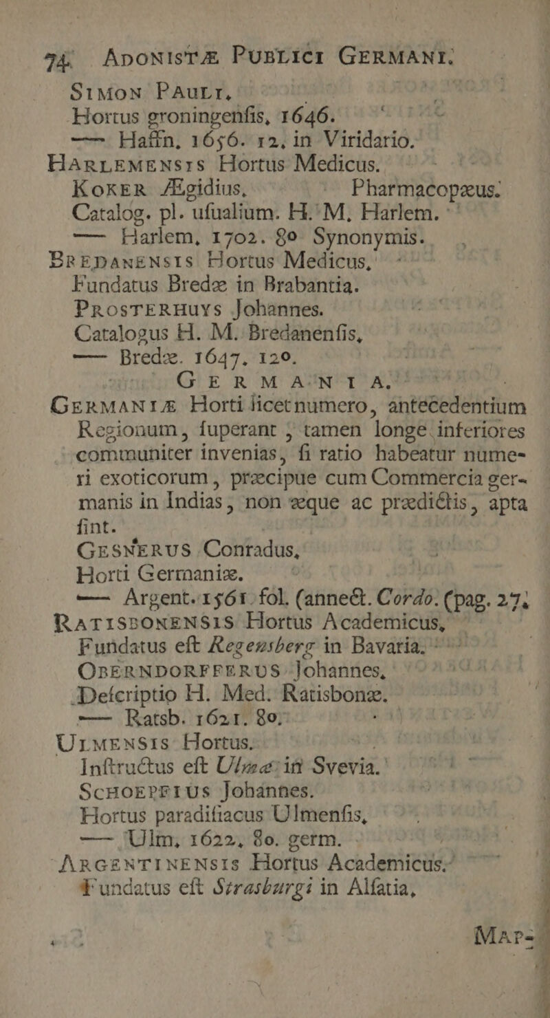 44 | AnoNisTAE PunrtCI GERMANT. SiMoN PAurr, | Hortus groningenfis, 1646. — Haffn, 1656. 12, in Viridario. HanrEMENs:s Hortus Medicus. i; KoxERn Egidius, .. Pharmacopseus. Catalog. pl. ufualium. H.'M, Harlem. : — Harlem, 1702. 8e. Synonymis. BngEDpawxENsIS Hortus Medicus, Fundatus Bredz in Brabantia. PnosTERHuvs Johannes. Catalogus H. M. Bredanenfis, — Bredz. 1647. 120. GERM AJNT^X, CEN r£ Horti licetnumero, drm Regionum, fuperant ; tamen longe. inferiores dob tadibitet invenias, fi ratio habeatur nume- ri exoticorum , praecipue cum Commercia ger- manis in Indias, non vque ac predictis, apta fint. GrsNERUS Conradus, Hort Gerraaniz. —— Argent. 1561. fol. (annect. Cordo. (rg 2n RATISPONENS1IS Hortus A cademicus, Fundatus eft Regezsberg in Bavaria. OnERNDORFFE ;RUS Yoladdes? JDefcriptio H.. Med. Ratisbonz. Urwrwsis- Hortus. Inftru&amp;us eft Ulm: iü Svevia.' ScHoEPFIUS Johannes. Hortus paradifiacus Ulmenfis, — Ulm, 1622, 8o. germ. AnGzNTINENSIS Hortus Academicus.- fundatus eft Sirasburgi in Alfatia,