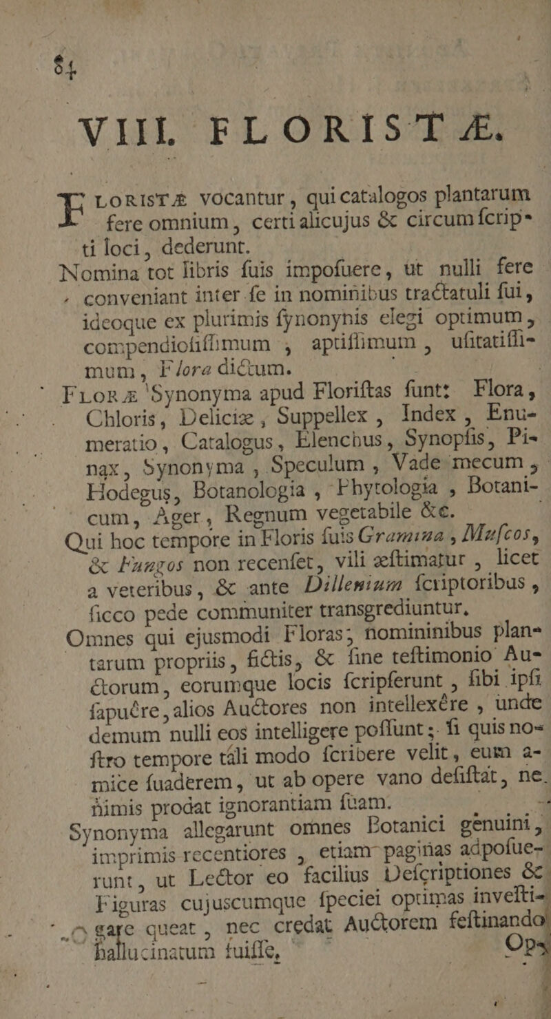 5, | VIL FLORIST 4. E LoRISTA vocantur , qui catalogos plantarum fere omnium , certi alicujus &amp; circum fcrip- ti loci, dederunt. Nomina tot libris fuis impofuere, ut nulli fere , conveniant inter fe in nominibus tractatuli fui , ideoque ex plurimis fynonynis elegi optimum, compendiofifmum apüfümum , ufitatifl- mum, fF/ora dictum. From Synonyma apud Floriftas funt: Flora, Chloris, Deliciz , Suppellx , Index , Enu- meratio, Catalogus, Elenchus, Synopfis, Pi- nax, Synonyma , Speculum , Vade mecum ;.- Hodegus, Botanologia , Fhytologia , Botani- cum, Ager, Regnum vegetabile &amp;e. Qui hoc tempore in Floris fuis Grazia , Moufcos, &amp; Fumgos non recenfet, vili aeftimatur , licet a veteribus, &amp; ante Dillemium Ícriptoribus , ficco pede communiter transgrediuntur, Omnes qui ejusmodi Floras; nomininibus plan» tarum propriis, fidis, &amp; fine teftimonio Au- corum, eorumque locis ícripferunt , fibi ipfi fapuére,alios Auctores non intellexére , unde demum nulli eos intelligere poffunt ;. fi quis no« ftro tempore táli modo fcribere velit, eum a- mice fuaderem , ut ab opere vano defiftat, ne. Biümis prodat ignorantiam fuam. 4 Synonyma allegarunt ornnes Botanici genuini, imprimis recentiores , etiamr pagirias adpofue- runt, ut Lector eo facilius Deícriptiones &amp;. Figuras cujuscumque fpeciei optimas invelti- .^ gare queat , nec credat Auctorem feftinand co REB fig T. mt Op * | j