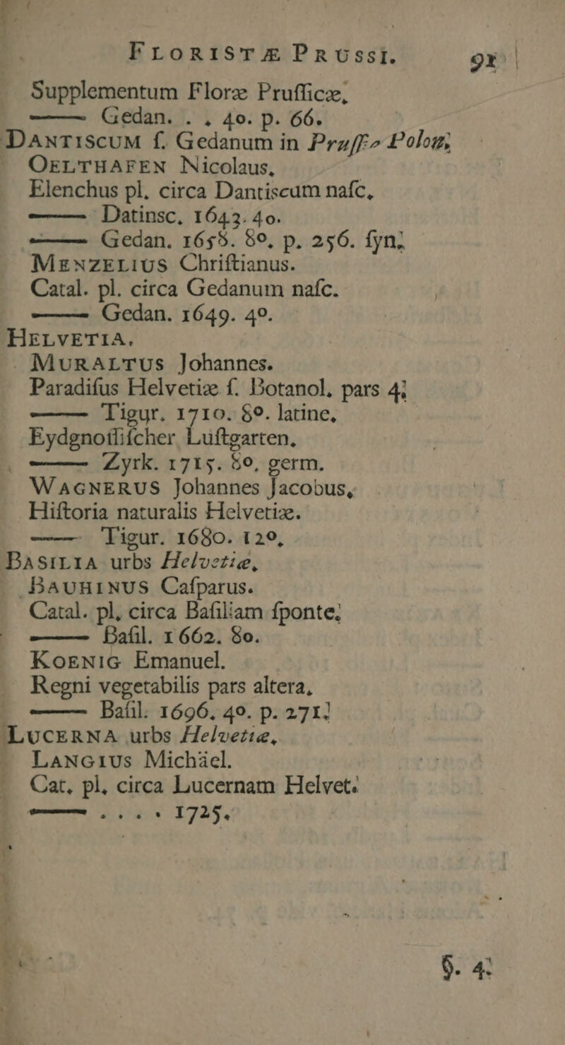 E Supplementum Florz Prufficz, Gedan. . . 4o. p. 66. DaxuriscuM f. Gedanum in Prz/F^ Polom |. OELTHAFEN Nicolaus, Elenchus pl. circa Dantiscum nafc, Datinsc, 1645. 4o. —— Gedan. 1655. 89, p. 256. fyn; MzNZELiUuS Chriftianus. Catal. pl. circa Gedanum nafc. Gedan. 1649. 40. HrrvEeTi1A. . MuRArTUs Johannes. Paradifus Helvetiz f. Dotanol, pars 4; Tigur. 1710. $9. latine, Eydgnotlifcher Luftgarten., Zyrk. 1715. 56, germ. WAGNERUS Johannes Jacobus, Hiftoria naturalis Helvetiz. —— ligur. 1680. 129, BasiLriA urbs elvezie, .BavuniNUS Cafparus. Catal. pl, circa Bafiliam fponte, Bafil. x 662. 8o. KosENiG Emanuel. Regni vegetabilis pars altera, Baíl. 1696, 40. p. 271: ILUCERNA urbs Helverie, LaNc1ius Michiel. Car, pl, circa Lucernam Helvet. — — aC E 1725. ES 9.4