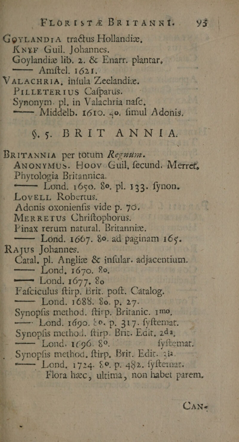 FronisT£E&amp; BRiTANSNÍ. V3 GQYLANDrA tractus Hollandiz, KNyr Guil. Johannes. Goylandix lib. 2. &amp; Enarr. plantar, — Arüftel. 1621. V ALACHRIA, infula Zeclandix. PILLETERIUS Cafparus. Synonym. pl. in Valachria nafc, —— Middelb. 1610. 4o. fimul Adonis. $5 BRIT ANNLIA. DBRITANNIA per totum Aerzzm. » ANONYMUs. Hoov Guil, fecund. Merret, Phytologia Britannica. | Lond. 1650. 8e. pl. 1353. fynon. . LovELL Robertus. Adonis oxonienfis vide p. 79. MERRETUS Chriftophorus. Finax rerum natural. Britannis. ' Lond. 1667. $9. ad paginam 165. Rajus Johannes. Catal. pl. Anglize &amp; infular. adjacentium. Lond, 1670. £o. —7 Lond. 1677. 8o Fafciculus ftirp. Brit. poft. Catalog. Lond. 1688. 8o. p; 27. Synopfis method. ftirp. Britanic. 1mo, --o—— Lond. 169o. to. p. 317. fyftemat. ^ Synopíis method. ftirp. Brit. Eit, 22, E- Lond. 1696. 89. - — — Íyftemat. —.., Synopfis method, ftirp, Brit. Edit. ia. (—— Lond, 1724. $9. p. 482. fyítemat. Flora hzc, uliimà, non habet parem, CAN« p I