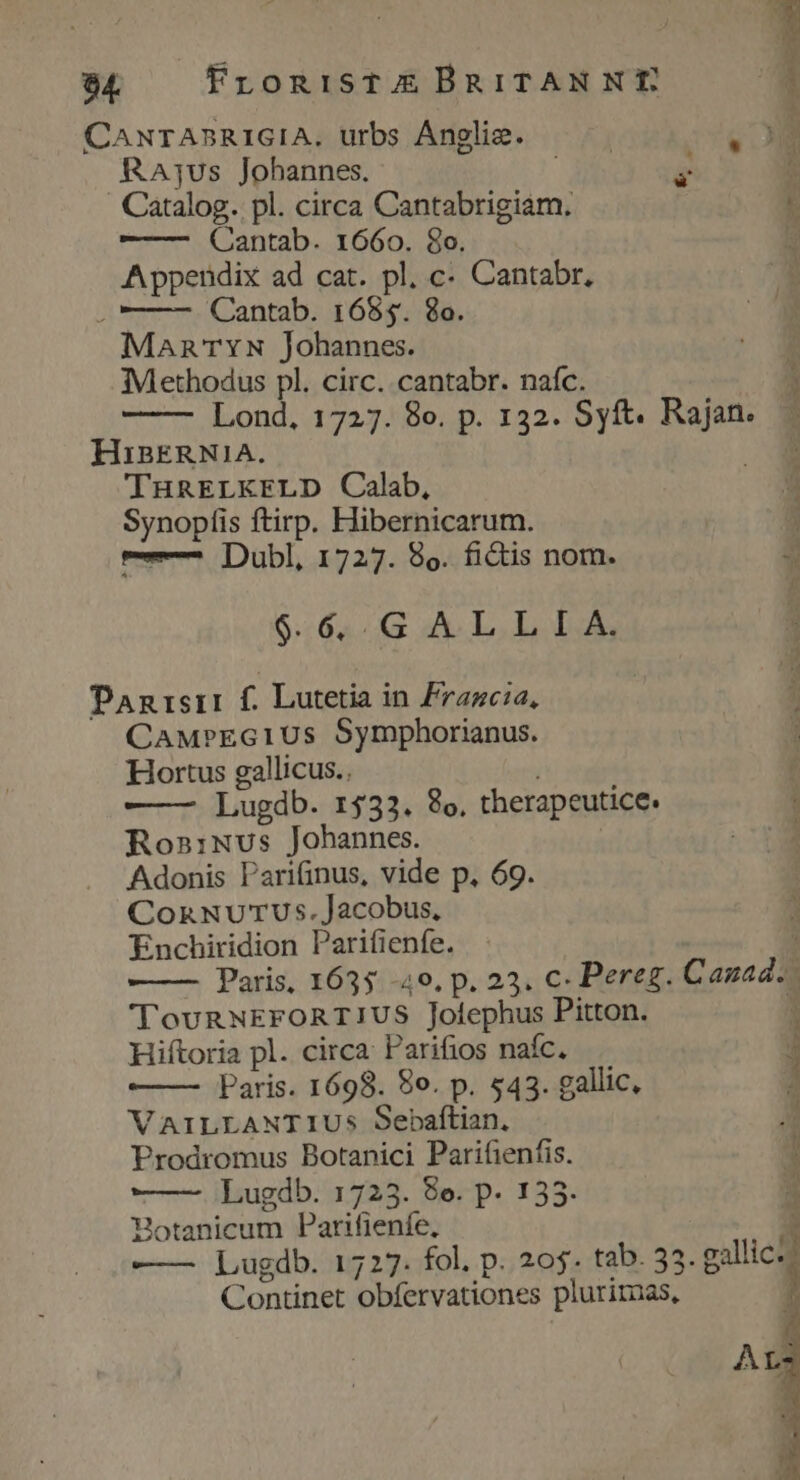 84 FronisTXE BRITANNE RAjus Johannes. g ' Catalog. pl. circa Cantabrigiam, —- Qantab. 1660. 8o. Appendix ad cat. pl, c- Cantabr, . —— - Cantab. 1685. 8o. ManTrN Johannes. Methodus pl. circ. cantabr. naífc. Lond, 1727. 8o. p. 132. Syft. Rajan HinERN1A. THRELKELD Calab, Synopfis ftirp. Hibernicarum. ——^ Dubl, 1727. 8o. fictis nom. 964..G AX L.L IA, Panrserr f. Lutetia in Fragcia, CAM»EGIUs Symphorianus. Hortus gallicus.. ) —— Lugdb. 1533. 8o, therapeutice. Ros:Nus Johannes. | Adonis Parifinus, vide p, 69. CoxnnuvuTUus.Jacobus, Enchiridion Parifienfe. 'TovRNEFORTIUS Jofephus Pitton. Hiftoria pl. circa: Parifios nafc, Paris. 1698. 8o. p. 543. gallic, VAILLANTIUS Sebaftian, Prodromus Botanici Parifienfis. Lugdb. 1723. 8e. p 155. Botanicum Parifienfe, —— Lugdb. 1727. fol, p. 205. tab. 33 Continet obfervationes plurimas,