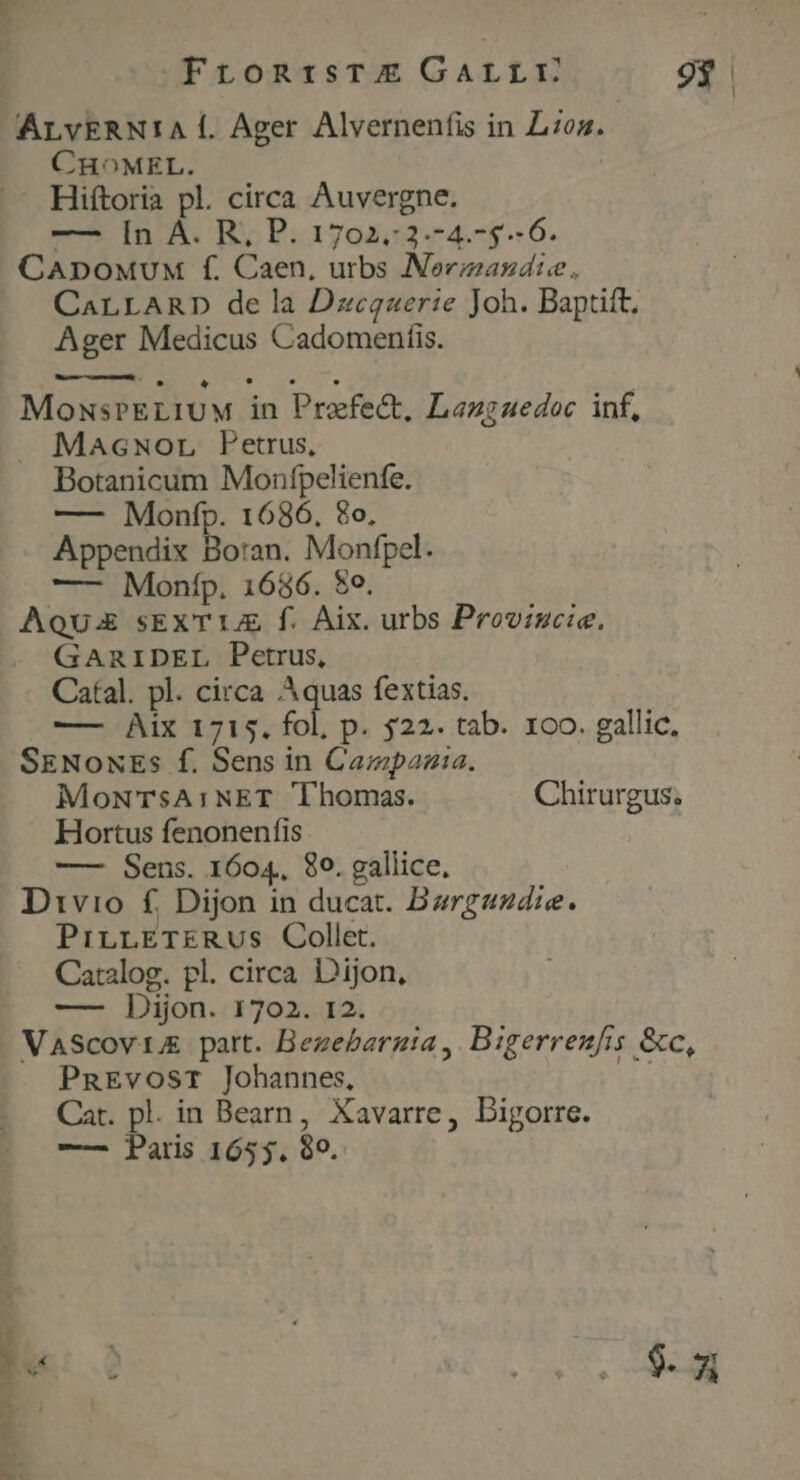 FrontisTE GALLY 9$ ALvERN!A Í. Ager Alvernenfis in Los. CHOMEL. Hiftoria pl. circa Auvergne. — [n A. R, P. 1702.:2.-4.-5.- 6. CADOoMUM f. Caen, urbs Nerzizasdie. CaLLARD dela Dzecgaerie Joh. Baptift. Ager Medicus Cadomenfis. MowsrELIUM in Prefect, Lazgaedoc inf, Macwor Petrus, Botanicum Monfpelienfe. —- Monfp. 1686. 8o, Appendix Boran. Monfpel. —- Monfp. 1686. $0. AU sEXT 14 f. Aix. urbs Provincie, GARIDEL Petrus, Catal. pl. circa Aquas fextias. —— Aix 1715. fol, p. $22. tab. xoo. gallic, SENoNEs f. Sens in Campazia. MoNTSsA:NET Thomas. Chirurgus; Hortus fenonenfis —— Sens. 1604. 80. gallice, Divio £f. Dijon in ducat. Bargazdie. PrirLLETERUS Collet. Catalog. pl. circa Dijon, —— Dijon. 1702. 12. VasScovi part. Bezebargia, Bigerrenfis &c, PnEvosr Johannes, i4 Cat. pl. in Bearn, Xavarre, Digorre. —— Daris 1655. 99. : TON NEC T.