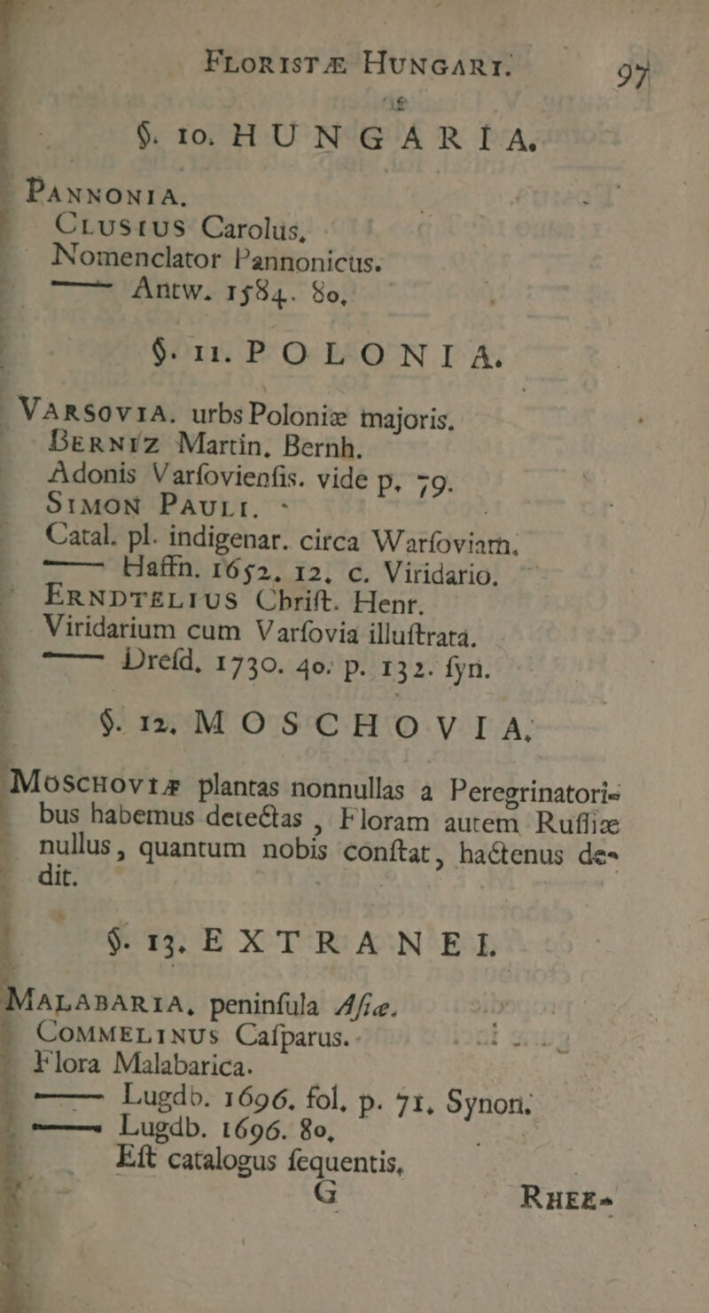 E $.1 HUNGARIA. b... PANNONIA. CLuStUS Carolus, -— Nomenclator Pannonicus. E —— Antw. 1584. 8o, y / $:11. PO LO N I A. . VARSOv1A. urbsPoloniz majoris, — DeRnwrz Martin, Bernh. Adonis Varfovienfis. vide p. 79. St:MON Paurr. - | Catal. pl. indigenar. circa Warfoviarn. ——— Haffn. 1652, 12. c. Viridario, EnNDTELIUS Cbrift. Henr. Viridarium cum Varfovia illuftrata. -— Ureíd. 1730. 4o. p. 132. fyn. | r $4912; MOSCHOVIA. [ . ^ dece plantas nonnullas 4. Peregrinatori« . bus habemus deteGtas ,' Floram autem. Ruflize . nullus, quantum nobis conftat, hactenus de- it. ; K ] $. 3S EXTRANEL MALABARIA, peninfula ie. COMMELINUSs Cafparus. - Flora Malabarica. | ?o——— Lugdo. 1696. fol, p. 71, Synon. 0 — Lugdb. L696. 8o, : T Eft catalogus Eee RHEE-