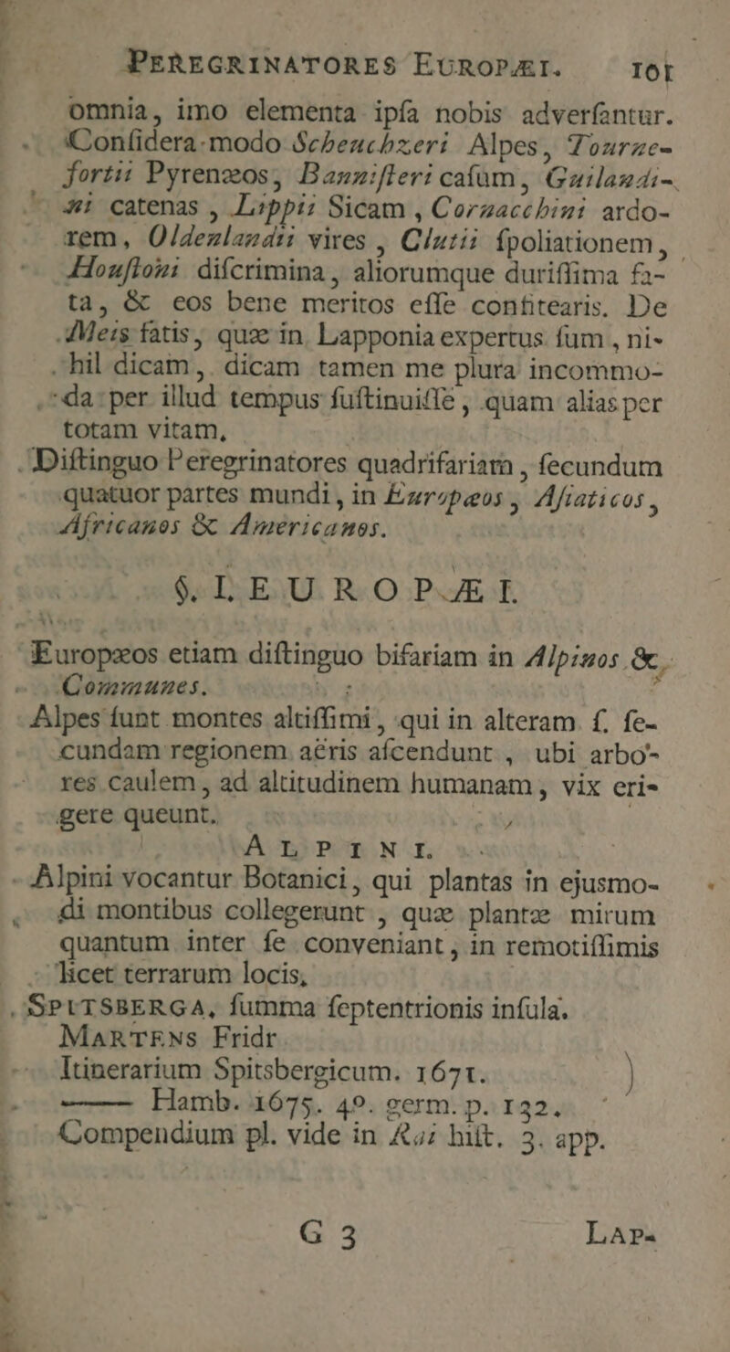 JPPEREGRINATORES$ EDCROPJ4EI. IOt omnia, imo elementa ipfa nobis adverfantur. 'Confidera.modo ScPeuchzeri | Alpes, Tourze- forti: Pyrenzos, Banzuifleri caíum , Gauilaudi-. 4i catenas , Lippi; Sicam , Corzacchini ardo- rem, O/dezlamari vires , Clutii ípoliationem, Houfloui difcrimina , aliorumque duriffima fa- ta, &amp; eos bene meritos effe confitearis. De Meis fatis, quze in. Lapponia expertus. fum , ni- hil dicam. dicam tamen me plura incommo- . da: per illud tempus fuftinuiffe , quam alias per totam vitam, - Diftinguo Peregrinatores quadrifariara , fecundum quatuor partes mundi , in Ezrzpeos , Afiaticos , fricanos G Americamos. Se L3ESU. R« OPE. KEuropzos etiam diftinguo bifariam in Ipsos. &amp;.. (Communes. hg 1 Alpes funt montes altiffimi , qui in alteram. f. fe- cundam regionem. aris afcendunt , ubi arbo- res caulem , ad altitudinem humanam , vix eri- gere queunt. T | ÁÀ I) PORON - Alpini vocantur Botanici, qui plantas in ejusmo- di montibus collegerunt , quae plantze. mirum quantum inter fe conveniant , in remotiffimis - Ticet terrarum locis, | JSSPLTSBERGA, fumma feptentrionis infula. MaRTENs Fridr Itinerarium Spitsbergicum. 1671. Hamb. 1675. 49. germ. p. 132. Compendium pl. vide in £5; hiit. 3. app. G 3 LAr-